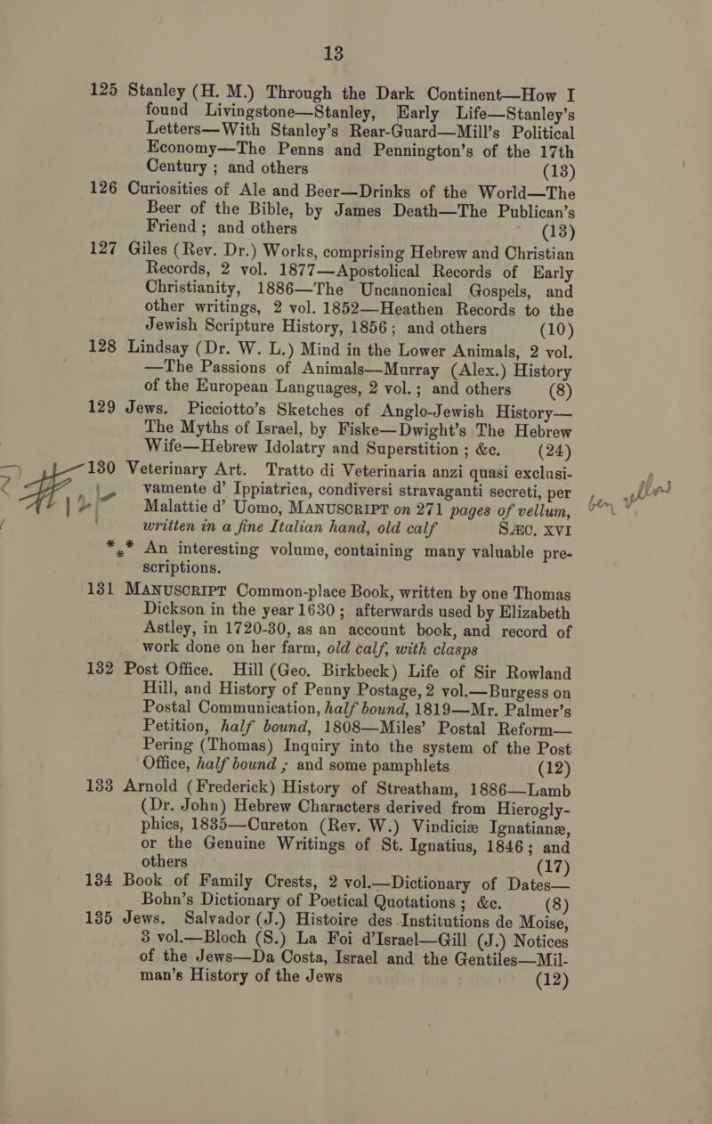 125 Stanley (H. M.) Through the Dark Continent—How I found Livingstone—Stanley, arly Life—Stanley’s Letters— With Stanley’s Rear-Guard—Mill’s Political Economy—The Penns and Pennington’s of the 17th Century ; and others (13) 126 Curiosities of Ale and Beer—Drinks of the World—The Beer of the Bible, by James Death—The Publican’s Friend ; and others (18) 127 Giles (Rev. Dr.) Works, comprising Hebrew and Christian Records, 2 vol. 1877—Apostolical Records of Early Christianity, 1886—The Uncanonical Gospels, and other writings, 2 vol. 1852—Heathen Records to the Jewish Scripture History, 1856; and others (10) 128 Lindsay (Dr. W. L.) Mind in the Lower Animals, 2 vol. —The Passions of Animals—Murray (Alex.) History of the European Languages, 2 vol.; and others (8) 129 Jews. Picciotto’s Sketches of Anglo-Jewish History— The Myths of Israel, by Fiske—Dwight’s The Hebrew Wife—Hebrew Idolatry and Superstition ; &amp;c. (24) a F, 130 Veterinary Art. Tratto di Veterinaria anzi quasi exclusi- i vamente d’ Ippiatrica, condiversi stravaganti secreti, per ”) Malattie d’ Uomo, MANUSCRIPT on 271 pages of vellum, written in a fine Italian hand, old calf Sc, XVI oe An interesting volume, containing many valuable pre- scriptions. 131 MANUSCRIPT Common-place Book, written by one Thomas Dickson in the year 1630; afterwards used by Elizabeth Astley, in 1720-30, as an account book, and record of work done on her farm, old calf, with clasps 132 Post Office. Hill (Geo. Birkbeck) Life of Sir Rowland Hill, and History of Penny Postage, 2 vol.—Burgess on Postal Communication, half bound, 1819—Mr. Palmer’s Petition, half bound, 1808—Miles’ Postal Reform— Pering (Thomas) Inquiry into the system of the Post Office, half bound ; and some pamphlets (12) 133 Arnold (Frederick) History of Streatham, 1886—Lamb (Dr. John) Hebrew Characters derived from Hierogly- phics, 1835—Cureton (Rev. W.) Vindicie Ignatiane, or the Genuine Writings of St. Ignatius, 1846; and others (17) 134 Book of Family Crests, 2 vol.—Dictionary of Dates— Bohn’s Dictionary of Poetical Quotations; &amp;e. (8) 135 Jews. Salvador (J.) Histoire des Institutions de Moise, 3 vol.—Bloch (S.) La Foi d’Israel—Gill (J.) Notices of the Jews—Da Costa, Israel and the Gentiles—Mil- man’s History of the Jews (12) \