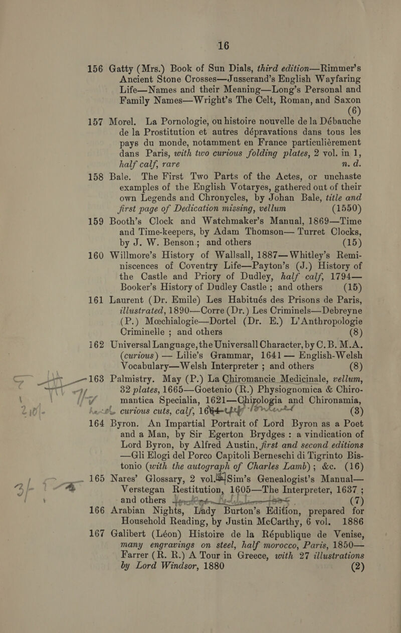 156 157 158 159 160 161 166 167 16 Gatty (Mrs.) Book of Sun Dials, third edition—Rimmer's Ancient Stone Crosses—Jusserand’s English Wayfaring Life—Names and their Meaning—Long’s Personal and Family Names—Wright’s The Celt, Roman, and Saxon (6 Morel. La Pornologie, ou histoire nouvelle de la a de la Prostitution et autres dépravations dans tous les pays du monde, notamment en France particuliérement dans Paris, with two curious folding plates, 2 vol. in 1, half calf, rare n. d. Bale. The First Two Parts of the Actes, or unchaste examples of the English Votaryes, gathered out of their own Legends and Chronycles, by Johan Bale, title and Jirst page of Dedication missing, vellum (1550) Booth’s Clock and Watchmaker’s Manual, 1869—Time and Time-keepers, by Adam Thomson— Turret Clocks, by J. W. Benson.; and others (15) Willmore’s History of Wallsall, 1887—Whitley’s Remi- niscences of Coventry Life—Payton’s (J.) History of the Castle and Priory of Dudley, half calf, 1794— Booker’s History of Dudley Castle ; and others (15) Laurent (Dr. Emile) Les Habitués des Prisons de Paris, illustrated, 1890—Corre (Dr.) Les Criminels—Debreyne (P.) Meechialogie—Dortel (Dr. E.) L’ Anthropologie Criminelle ; and others (8) Universal Language, the Universall Character, by C.B. M.A. (curious) — Lilie’s Grammar, 1641 — English-Welsh Vocabulary—Welsh Interpreter ; and others (8) Palmistry. May (P.) La Chiromancie Medicinale, vellum, 32 plates, 1665—Goetenio (R.) Physiognomica &amp; Chiro- mantica Specialia, 1621—Chi plop and Chironamia, (3) Byron, An Impartial Portrait of Lord Byron as a Poet and a Man, by Sir Egerton Brydges : a vindication of Lord Byron, by Alfred Austin, first and second editions —Gli Elogi del Porco Capitoli Berneschi di Tigrinto Bis- tonio (with the autograph of Charles Lamb); &amp;c. (16) Nares’ Glossary, 2 vol. 6) Sim’ s Genealogist’s Manual— Verstegan postitanl cas 1605—The Interpreter, 1637 ; and others Sget@pt— (7) Arabian Nights, Lady Burton’ S - Edition, prepared for Galibert (Léon) Histoire de la République de Venise, many engravings on steel, half morocco, Paris, 1850— Farrer (R. R.) A Tour in Greece, with 27 illustrations by Lord Windsor, 1880 (2) 