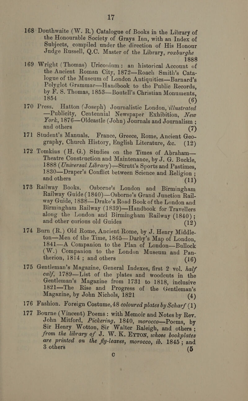 168 169 170 171 172 173 174 175 176 177 17 Douthwaite (W. R.) Catalogue of Books in the Library of the Honourable Society of Grays Inn, with an Index of Subjects, compiled under the direction of His Honour Judge Russell, Q.C. Master of the Library, roxburghe 1888 Wright (Thomas) Uriconium: an historical Account of the Ancient Roman City, 1872—Roach Smith’s Cata- logue of the Museum of London Antiquities—Barnard’s Polyglot Grammar—Handbook to the Public Records, by F. S. Thomas, 1853—Boutell’s Christian Monuments, 1854 (6) Press. Hatton ¢ Joseph) Journalistic London, illustrated —Publicity, Centennial Newspaper Exhibition, New York, 1876—Oldcastle (John) Journals and Journalism ; and others (7) Student’s Manuals. France, Greece, Rome, Ancient Geo- graphy, Church History, English Literature, &amp;c. (12) Tomkins (H. G.) Studies on the Times of Abraham— Theatre Construction and Maintenance, by J. G. Buckle, 1888 (Universal Library)—Strutt’s Sports and Pastimes, 1830—Draper’s Conflict between Science and Religion ; and others (11) Railway Books. Osborne’s London and Birmingham Railway Guide (1840)—Osborne’s Grand Junction Rail- way Guide, 1838—Drake’s Road Book of the London and Birmingham Railway (1839)—Handbook for Travellers along the London and Birmingham Railway (1840) ; and other curious old Guides (12) Burn (R.) Old Rome, Ancient Rome, by J. Henry Middle- ton—Men of the Time, 1865— Darby’s Map of London, 1841—A Companion to the Plan of London—Bullock (W.) Companion to the London Museum and Pan- therion, 1814 ; and others (16) Gentleman’s Magazine, General Indexes, first 2 vol. half calf, 1789—List of the plates and woodcuts in the Gentleman’s Magazine from 1731 to 1818, inclusive 1821—The Rise and Progress of the Gentleman’s Magazine, by John Nichols, 1821 (4) Fashion. Foreign Costume, 48 coloured plates by Scharf (1) Bourne (Vincent) Poems: with Memoir and Notes by Rev. John Mitford, Pickering, 1840, morocco—Poems, by Sir Henry Wotton, Sir Walter Raleigh, and others ; Srom the library of J. W. K. Eyton, whose bookplates are printed on the fly-leaves, morocco, ib. 1845; and 3 others (5 C