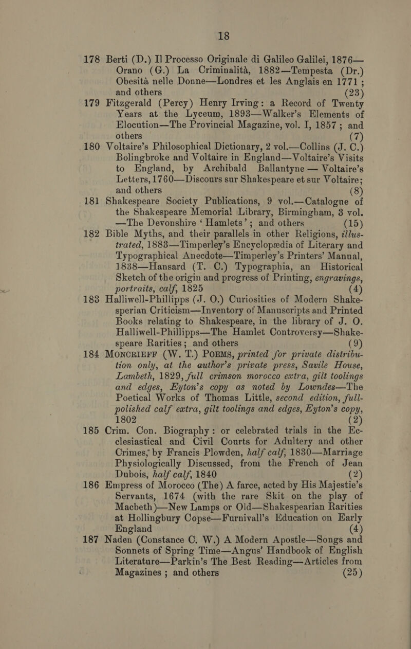 178 179 180 181 182 183 184 185 186 187 18 Berti (D.) I] Processo Originale di Galileo Galilei, 1876— Orano (G.) La Criminalita, 1882—Tempesta (Dr.) Obesita nelle Donne—Londres et les Anglais en 1771 ; and others (23) Fitzgerald (Percy) Henry Irving: a Record of Twenty Years at the Lyceum, 1893—Walker’s Elements of Elocution—The Provincial Magazine, vol. I, 1857; and others (7) Voltaire’s Philosophical Dictionary, 2 vol.—Collins (J. C.) Bolingbroke and Voltaire in England—Voltaire’s Visits to England, by Archibald Ballantyne — Voltaire’s Letters, 1760—Discours sur Shakespeare et sur Voltaire; and others (8) Shakespeare Society Publications, 9 vol.—Catalogue of the Shakespeare Memorial Library, Birmingham, 8 vol. —The Devonshire ‘ Hamlets’; and others (15) Bible Myths, and their parallels in other Religions, ilus- trated, 1883—Timperley’s Encyclopedia of Literary and Typographical Anecdote—Timperley’s Printers’ Manual, 1838—Hansard (T. C.) Typographia, an Historical Sketch of the origin and progress of Printing, engravings, portraits, calf, 1825 (4) Halliwell-Phillipps (J. O.) Curiosities of Modern Shake- sperian Criticism—TInventory of Manuscripts and Printed Books relating to Shakespeare, in the library of J. O. Halliwell-Phillipps—The Hamlet Controversy—Shake- speare Rarities; and others (3) MOoNcRIEFF (W. T.) POEMS, printed for private distribu- tion only, at the author’s private press, Savile House, Lambeth, 1829, full crimson morocco extra, gilt toolings and edges, Eyton’s copy as noted by Lowndes—The Poetical Works of Thomas Little, second edition, full- polished calf extra, gilt toolings and edges, Eyton’s copy, 1802 (2 Crim. Con. Biography: or celebrated trials in the He- clesiastical and Civil Courts for Adultery and other Crimes, by Francis Plowden, half calf, 1830—Marriage Physiologically Discussed, from the French of Jean Dubois, half calf, 1840 (2) Empress of Morocco (The) A farce, acted by His Majestie’s Servants, 1674 (with the rare Skit on the play of Macbeth )—New Lamps or Old—Shakespearian Rarities at Hollingbury Copse—Furnivall’s Education on Karly England (4) Naden (Constance C. W.) A Modern Apostle—Songs and Sonnets of Spring Time—Angus’ Handbook of English Literature—Parkin’s The Best Reading—Articles from Magazines ; and others (25)