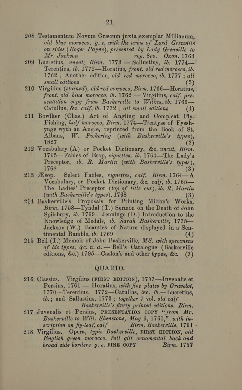 208 209 210 212 213 214 215 216 21 Testamentum Novum Grecum juxta exemplar Millianum, old blue morocco, g. é. with the arms of Lord Grenville on sides (Roger Payne), presented by Lady Grenville to Mr. Jackson roy. 8vo. Oxon. 1763 Lucretius, uncut; Birm. 1773 — Sallustius, 7b. 1774— Terentius, 7b. 1772—Horatius, front. old red morocco, ib. 1762 ; Another edition, old red morocco, ib. 1777 ; all small editions (5) Virgilius (stained), old red morocco, Birm. 1766—Horatius, front. old blue morocco, ib. 1762 — Virgilius, calf, pre- sentation copy from Baskerville to Wilkes, ib. 1766— Catullus, &amp;. calf, ib. 1772 ; all small editions (4) Bowlker (Chas.) Art of Angling and Compleat Fly- Fishing, half morocco, Birm. 1774—Treatyse of Fyssh- yuge wyth an Angle, reprinted from the Book of St. Albans, W. Pickering (with Baskerville’s types), 1827 2) Vocabulary (A) or Pocket Dictionary, &amp;c. uncut, Birm. 1765—F ables of Esop, vignettes, 1b. 1764—The Lady’s Preceptor, 7b. &amp;. Martin (with Baskerville’s types), 1768 (3 Aisop. Select Fables, vignettes, calf, Birm. 1764—A Vocabulary, or Pocket Dictionary, &amp;c. calf, ib. 1765— The Ladies’ Preceptor (top of title cut), ib. R. Martin (with Baskerville’s types), 1768 (3) Baskerville’s Proposals for Printing Milton’s Works, Birm. 1758—Tyndal (T.) Sermon on the Death of John Spilsbury, 2b. 1769—Jennings (D.) Introduction to the Knowledge of Medals, 7b. Sarah Baskerville, 1775— Jackson (W.) Beauties of Nature displayed in a Sen- timental Ramble, 2b. 1769 (4) Bell (T.) Memoir of John Baskerville, MS. with specimens of his types, &amp;c. n. d. — Bell’s Catalogue (Baskerville editions, &amp;c.) 1795—Caslon’s and other types, &amp;c. (7) QUARTO. Classics. Virgilius (FIRST EDITION), 1757—Juvenalis et Persius, 1761 — Horatius, with fine plates by Gravelot, 1770-—Terentius, 1772—Catullus, &amp;c. 76.—Lucretius, ib.; and Sallustius, 1773 ; together 7 vol. old calf Baskerville’s finely printed editions, Birm. Juvenalis et Persius, PRESENTATION COPY “from Mr. Baskerville to Will. Shenstone, May 6, 1761,” with in- scription on fly-leaf, calf Birm. Baskerville, 1761 - Virgilius. Opera, typis Baskerville, FIRST EDITION, old English green morocco, full gilt ornamental back and broad side borders g. ¢. FINE COPY Birm. 1757