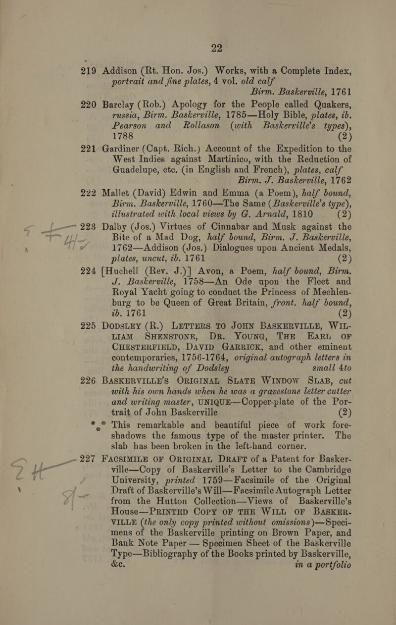 portrait and fine plates, 4 vol. old calf Birm. Baskerville, 1761 russia, Birm. Baskerville, 1785—Holy Bible, plates, 7b. Pearson and Rollason (with Baskerville’s types), 1788 2 West Indies against Martinico, with the Reduction of Guadelupe, etc. (in English and French), plates, calf Birm. J. Baskerville, 1762 Birm. Baskerville, 1760—The Same (Baskerville’s type), illustrated with local views by G. Arnald, 1810 (2) Bite of a Mad Dog, half bound, Birm. J. Baskerville, 1762—Addison (Jos.) Dialogues upon Ancient Medals, plates, uncut, 7b. 1761 (2) J. Baskerville, 1758—An Ode upon the Fleet and Royal Yacht going to conduct the Princess of Mechlen- burg to be Queen of Great Britain, front. half bound, 2b. 1761 (2) LIAM SHENSTONE, DR. YounaG, THE EARL OF CHESTERFIELD, DAVID GARRICK, and other eminent contemporaries, 1756-1764, original autograph letters in the handwriting of Dodsley small 4to with his own hands when he was a gravestone letter cutter and writing master, UNIQUE-—Oopper-plate of the Por- trait of John Baskerville (2) shadows the famous type of the master printer. The slab has been broken in the left-hand corner. ville—Copy of Baskerville’s Letter to the Cambridge University, printed 1759—Facsimile of the Original Draft of Baskerville’s Will—Facsimile Autograph Letter from the Hutton Collection—Views of Baskerville’s House—PRINTED Copy OF THE WILL OF BASKER- VILLE (the only copy printed without omissions )}—Speci- mens of the Baskerville printing on Brown Paper, and Bank Note Paper — Specimen Sheet of the Baskerville Type—Bibliography of the Books printed by Baskerville, &amp;e. nm a portfolio