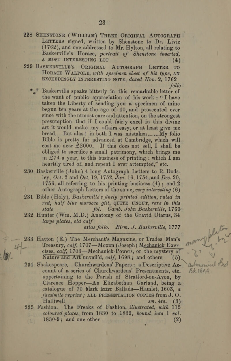228 SHENSTONE (WILLIAM) THREE ORIGINAL AUTOGRAPH LETTERS signed, written by Shenstone to Dr. Livie (1762), and one addressed to Mr. Hylton, all relating to Baskerville’s Horace, portrait of Shenstone inserted, A MOST INTERESTING LOT (4) 229 BASKERVILLE’s ORIGINAL AUTOGRAPH LETTER TO HORACE WALPOLE, with specimen sheet of his type, AN EXCEEDINGLY INTERESTING NOTE, dated Nov. 2, 1762 olio ** Baskerville speaks bitterly in this remarkable con of the want of public appreciation of his work : “I have taken the Liberty of sending you a specimen of mine begun ten years at the age of 40, and prosecuted ever since with the utmost care and attention, on the strongest presumption that if I could fairly excel in this divine art it would make my affairs easy, or at least give me bread. But alas! in both I was mistaken...... My folio Bible is pretty far advanced at Cambridge, which will cost me near £2000. If this does not sell, I shall be obliged to sacrifice a small patrimony, which brings me in £74 a year, to this business of printing : which I am heartily tired of, and repent I ever attempted,” etc. 230 Baskerville (John) 4 long Autograph Letters to R. Dods- ley, Oct. 2 and Oct. 19, 1752, Jan. 16, 1754, and Dec. 20, 1756, all referring to his printing business (4) ; and 2 other Autograph Letters of the same, very interesting (6) 231 Bible (Holy), Baskerville’s finely printed edition, ruled in red, half blue morocco gilt, QUITE UNCUT, rare in this state fol. Camb. John Baskerville, 1760 232 Hunter (Wm. M.D.) Anatomy of the Gravid Uterus, 34 large plates, old calf atlas folio. Birm. J. Baskerville, 1777 Lae eee ss eee, ire ens JA a _— 233 Hatton (E.) The Merchant’s Magazine, or Trades Man’s = aw/&gt; Ae Treasury, calf, 1707—Moxon (Joseph) Mechaniels Exer_ 4 etki ES ) cises, calf, 1703—Mechanick-Powers, or the mystery of ~ p)? / Wy. Nature and Art unvail’d, calf, 1698; and others (5). “ Gare] 234 Shakespeare, Churchwardens’ Papers: a Descriptive Ac- Dob insraresl Ve! count of a series of Churchwardens’ Presentments, ete. AA 1644 appertaining to the Parish of Stratford-on-Avon, by Clarence Hopper—An Elizabethan Garland, being a catalogue of 70 black letter Ballads—Hamlet, 1603, a Jjacsimile reprint ; ALL PRESENTATION COPIES from J. O. Halliwell sm. 4to. (3) 235 Fashion. The Freaks of Fashion, tllustrated, with 115 coloured plates, from 1830 to 1839, bound into 1 vol. 1830-9; and one other (2)