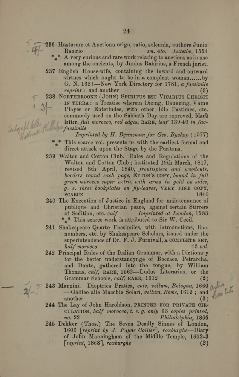 has) Hastarum et Auctionti origo, ratio, solennia, authore Junio Rabirio sm. 4to. Lutetiw, 1554 *™ A very curious and rare work relating to auctions as in use among the ancients, by Junius Rabirius, a French jurist. 237 English House-wife, containing the inward and outward virtues which ought to be in a compleat woman...... by G. N. 1621—New York Directory for 1781, a facsimile reprint ; and another (3) 238 NORTHBROOKE (JOHN) SPIRITUS EST VICARIUS CHRISTI ery _IN TERRA: a Treatise wherein Dicing, Dauncing, Vaine ys Playes or Enterludes, with other Idle Pastimes, etc. commonly used on the Sabbath Day are reproved, black letter, full morocco, red edges, RARE, leaf 139-40 in fac- ~ facsimile Imprinted by H. Bynneman for Geo. Byshop (1577) * .* This scarce vol. presents us with the earliest formal and direct attack upon the Stage by the Puritans. 239 Walton and Cotton Club. Rules and Regulations of the Walton and Cotton Club ; instituted 19th March, 1817, revised 8th April, 1840, frontispiece and woodcuts, borders round each page, EYTON’S COPY, bound in full green morocco super extra, with arms in gold on sides, g. é. three bookplates on fly-leaves, VERY FINE COPY, SCARCE 1840 240 The Execution of Justice in England for maintenaunce of publique and Christian peace, against certain Stirrers of Sedition, ete. calf Imprinted at London, 15838 *.* This scarce work is attributed to Sir W. Cecil. 241 Shakespeare Quarto Facsimiles, with introductions, line- numbers, etc. by Shakespeare Scholars, issued under the superintendence of Dr. F. J. Furnivall, A COMPLETE SET, half morocco 43 vol. 242 Principal Rules of the Italian Grammar, with a Dictionary for the better understandynge of Boccace, Petrarcha, and Dante, gathered into the tongue, by William Thomas, calf, RARE, 1562—Ludus Literarius, or the Grammar Schoole, calf, RARE, 1612 (2) another (3) 244 The Lay of John Haroldson, PRINTED FOR PRIVATE OIR- CULATION, half morocco, t. e.g. only 63 copies printed, no. 22 Philadelphia, 1866 245 Dekker (Thos.) The Seven Deadly Sinnes of London, 1606 [reprint by J. Payne Collier], rowburghe—Diary of John Manningham of the Middle Temple, 1602-3 [reprint, 1868], roxburghe (2)