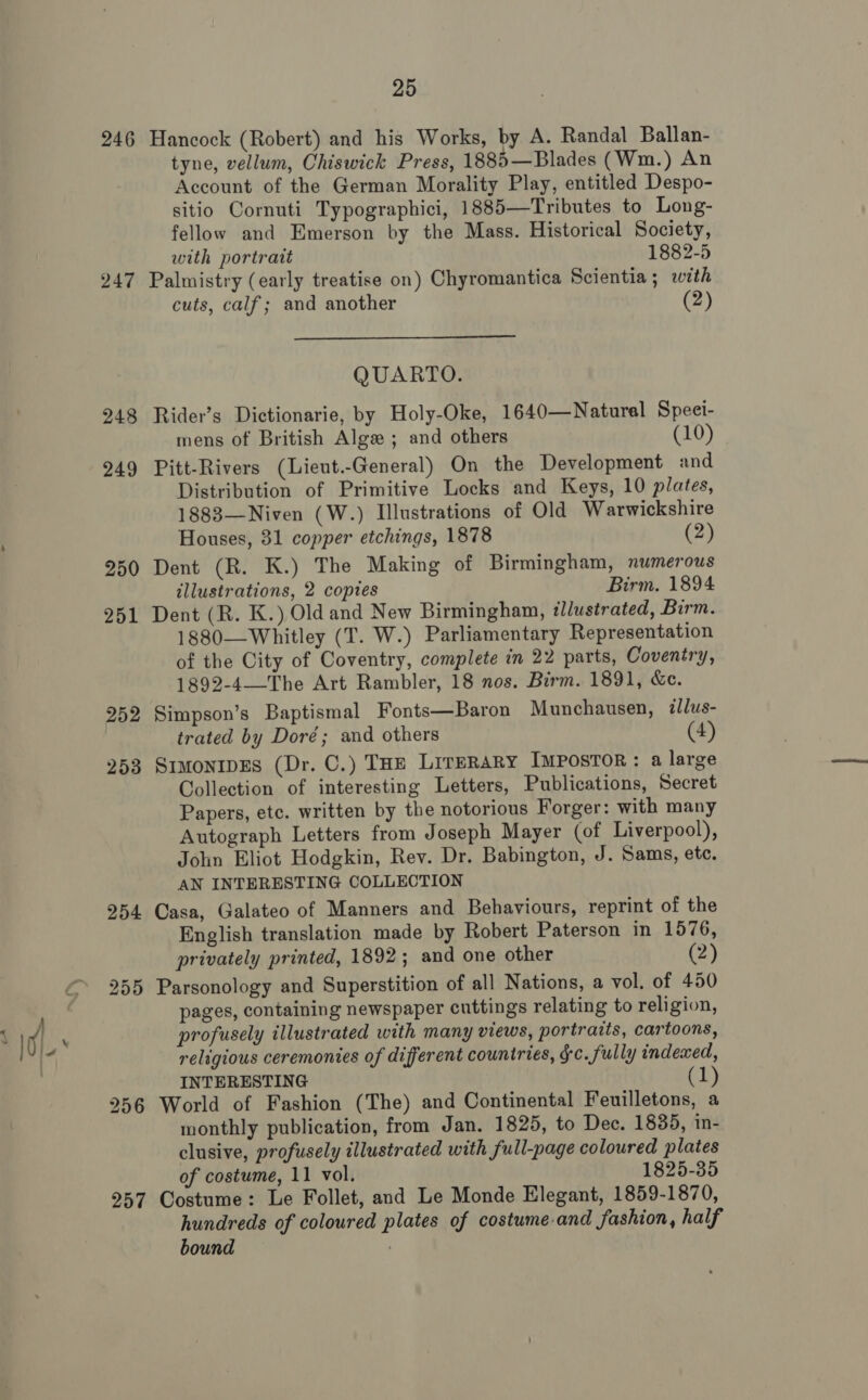 246 247 248 249 250 251 252 253 256 257 25 Hancock (Robert) and his Works, by A. Randal Ballan- tyne, vellum, Chiswick Press, 1885—Blades (Wm.) An Account of the German Morality Play, entitled Despo- sitio Cornuti Typographici, 1885—Tributes to Long- fellow and Emerson by the Mass. Historical Society,  with portrait 1882-5 Palmistry (early treatise on) Chyromantica Scientia; with cuts, calf; and another (2) QUARTO. Rider’s Dictionarie, by Holy-Oke, 1640—Natural Speei- mens of British Alge ; and others (10) Pitt-Rivers (Lieut.-General) On the Development and Distribution of Primitive Locks and Keys, 10 plates, 1883—Niven (W.) Illustrations of Old Warwickshire Houses, 31 copper etchings, 1878 (2) Dent (R. K.) The Making of Birmingham, numerous illustrations, 2 copies Birm. 1894 Dent (R. K.) Old and New Birmingham, illustrated, Birm. 1880—Whitley (T. W.) Parliamentary Representation of the City of Coventry, complete in 22 parts, Coventry, 1892-4—The Art Rambler, 18 nos. Birm. 1891, &amp;e. Simpson’s Baptismal Fonts—Baron Munchausen, ilus- trated by Doré; and others (4) SimonipEs (Dr. C.) THE LireRary Impostor: a large Collection of interesting Letters, Publications, Secret Papers, etc. written by the notorious Forger: with many Autograph Letters from Joseph Mayer (of Liverpool), John Eliot Hodgkin, Rev. Dr. Babington, J. Sams, etc. AN INTERESTING COLLECTION Casa, Galateo of Manners and Behaviours, reprint of the English translation made by Robert Paterson in 1576, privately printed, 1892; and one other (2) Parsonology and Superstition of all Nations, a vol. of 450 pages, containing newspaper cuttings relating to religion, profusely illustrated with many views, portraits, cartoons, religious ceremonies of different countries, ¢c. fully indexed, INTERESTING 1 World of Fashion (The) and Continental Feuilletons, a monthly publication, from Jan. 1825, to Dec. 1835, in- clusive, profusely illustrated with full-page coloured plates of costume, 11 vol. 1825-35 Costume: Le Follet, and Le Monde Elegant, 1859-1870, hundreds of coloured plates of costumeand fashion, half bound |