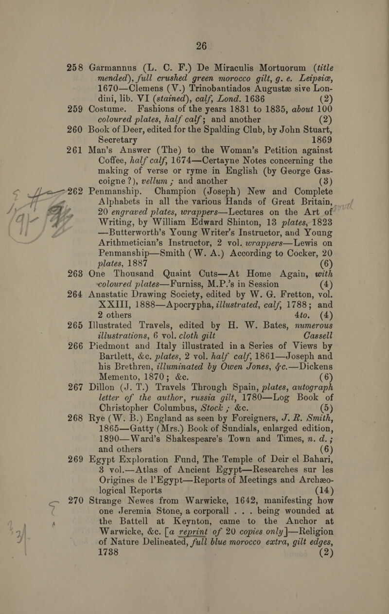 258 259 260 261 Le 262 267 268 269 26 Garmannus (L. ©. F.) De Miraculis Mortuorum (iitle mended), full crushed green morocco gilt, g. e. Letpsia, 1670—Clemens (V.) Trinobantiados Auguste sive Lon- dini, lib. VI (stazned), calf, Lond. 1636 (2) Costume. Fashions of the years 1831 to 1835, about 100 coloured plates, half calf; and another (2) Book of Deer, edited for the Spalding Club, by John Stuart, Secretary 1869 Man’s Answer (The) to the Woman’s Petition against Coffee, half calf, 167 4—Certayne Notes concerning the making of verse or ryme in English (by George Gas- coigne ?), vellum ; and another (3 Penmanship. Champion (Joseph) New and Complete Alphabets in all the various Hands of Great Britain, 20 engraved plates, wrappers—Lectures on the Art of Writing, by William Edward Shinton, 13 plates, 1823 —Butterworth’s Young Writer’s Instructor, and Young Arithmetician’s Instructor, 2 vol. wrappers—Lewis on Penmanship—Smith (W. A.) According to Cocker, 20 plates, 1887 6 One Thousand Quaint Cuts—At Home Again, with coloured plates—Furniss, M.P.’s in Session (4) Anastatic Drawing Society, edited by W. G. Fretton, vol. XXIII, 1888—Apocrypha, zllustrated, calf, 1788; and 2 others 4io. (4) Illustrated Travels, edited by H. W. Bates, numerous illustrations, 6 vol. cloth gilt Cassell Piedmont and Italy illustrated ina Series of Views by Bartlett, &amp;c. plates, 2 vol. half calf, 1861—Joseph and his Brethren, illuminated by Owen Jones, §-c.— Dickens Memento, 1870; &amp;c. (6) Dillon (J. T.) Travels Through Spain, plates, autograph letter of the author, russia gilt, 17830—Log Book of Christopher Columbus, Stock ; &amp;ec. (5) Rye (W. B.) England as seen by Foreigners, J. &amp;. Smith, 1865—Gatty (Mrs.) Book of Sundials, enlarged edition, 1890—Ward’s Shakespeare’s Town and Times, n. d. ; and others (6) Egypt Exploration Fund, The Temple of Deir el Bahari, 3 vol.—Atlas of Ancient Egypt—Researches sur les Origines de l’Egypt—Reports of Meetings and Archexo- logical Reports (14) Strange Newes from Warwicke, 1642, manifesting how one Jeremia Stone, a corporall . . . being wounded at the Battell at Keynton, came to the Anchor at Warwicke, &amp;c. [a reprint of 20 copies only |\—Religion of Nature Delineated » full blue morocco extra, gilt edges, 1738 (2)