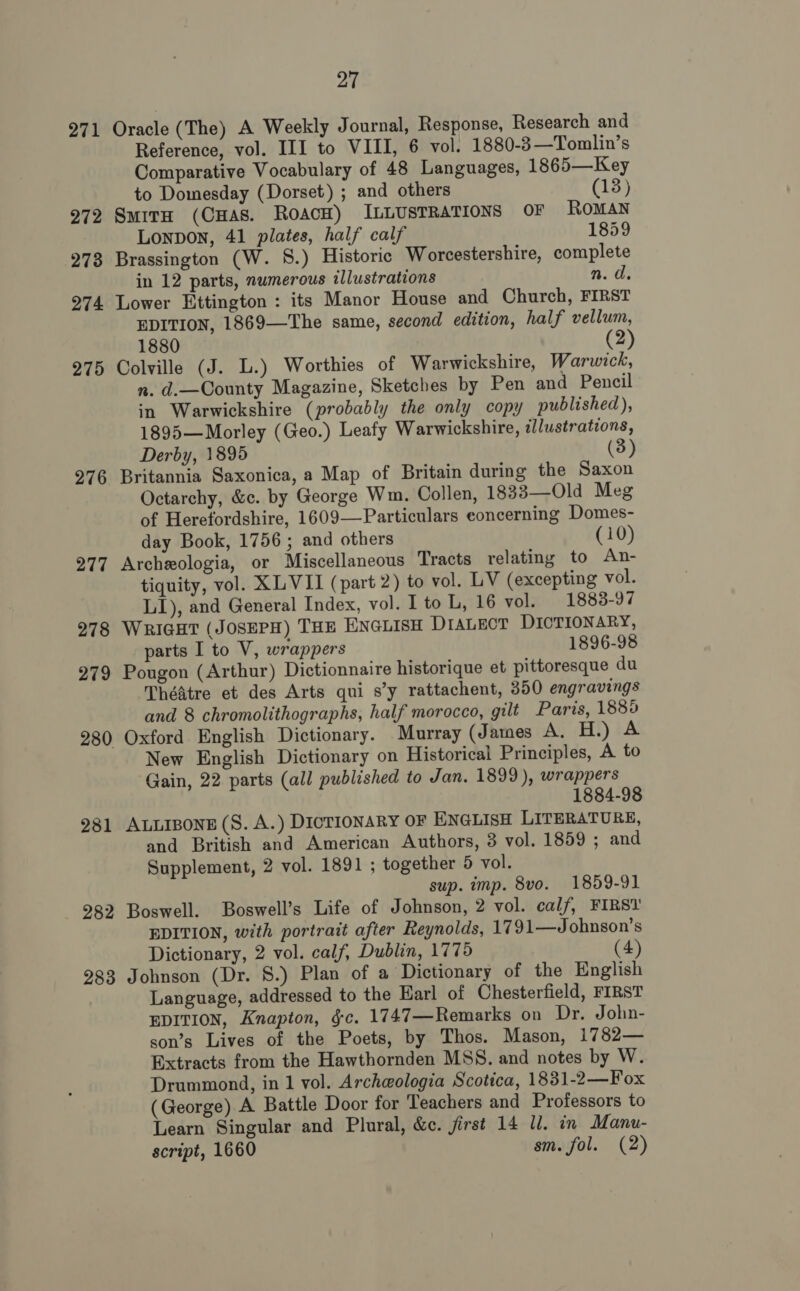 271 272 273 274 275 276 277 278 279 281 282 283 27 Oracle (The) A Weekly Journal, Response, Research and Reference, vol. III to VIII, 6 vol. 1880-3—Tomlin’s Comparative Vocabulary of 48 Languages, 1865—Key to Domesday (Dorset) ; and others (13) Smirn (CHAS. ROACH) ILLUSTRATIONS OF ROMAN Lonpon, 41 plates, half calf 1859 Brassington (W. 8.) Historic Worcestershire, complete in 12 parts, numerous illustrations n. d. Lower Ettington : its Manor House and Church, FIRST EDITION, 1869—The same, second edition, half vellum, 1880 (2) Colville (J. L.) Worthies of Warwickshire, Warwick, n. d.—County Magazine, Sketches by Pen and Pencil in Warwickshire (probably the only copy published), 1895—Morley (Geo.) Leafy Warwickshire, illustrations, Derby, 1895 (3) Britannia Saxonica, a Map of Britain during the Saxon Octarchy, &amp;c. by George Wm. Collen, 1833—Old Meg of Herefordshire, 1609—Particulars concerning Domes- day Book, 1756; and others (10) Archeologia, or Miscellaneous Tracts relating to An- tiquity, vol. XLVII (part 2) to vol. LV (excepting vol. LI), and General Index, vol. lto L, 16 vol. 1883-97 Wrigat (JOSEPH) THE ENGLISH DIALECT DICTIONARY, parts I to V, wrappers 1896-98 Pougon (Arthur) Dictionnaire historique et pittoresque du Théatre et des Arts qui s’y rattachent, 350 engravings and 8 chromolithographs, half morocco, gilt Paris, 1885 Oxford English Dictionary. Murray (James AG EEL) EB New English Dictionary on Historical Principles, A to Gain, 22 parts (all published to Jan. 1899), wrappers 1884-98 ALLIBONE (S. A.) DICTIONARY OF ENGLISH LITERATURE, and British and American Authors, 3 vol. 1859 ; and Supplement, 2 vol. 1891 ; together 5 vol. sup. imp. 8vo. 1859-91 Boswell. Boswell’s Life of Johnson, 2 vol. cal/, FIRST EDITION, with portrait after Reynolds, 1791—Johnson’s Dictionary, 2 vol. calf, Dublin, 1775 (4) Johnson (Dr. 8.) Plan of a Dictionary of the English Language, addressed to the Earl of Chesterfield, FIRST EDITION, Knapton, gc. 1747—Remarks on Dr. John- son’s Lives of the Poets, by Thos. Mason, 1782— Extracts from the Hawthornden MSS. and notes by W. Drummond, in 1 vol. Archeologia Scotica, 1831-2—Fox (George) A Battle Door for Teachers and Professors to Learn Singular and Plural, &amp;c. jirst 14 ll. in Manu- script, 1660 sm. fol. (2)