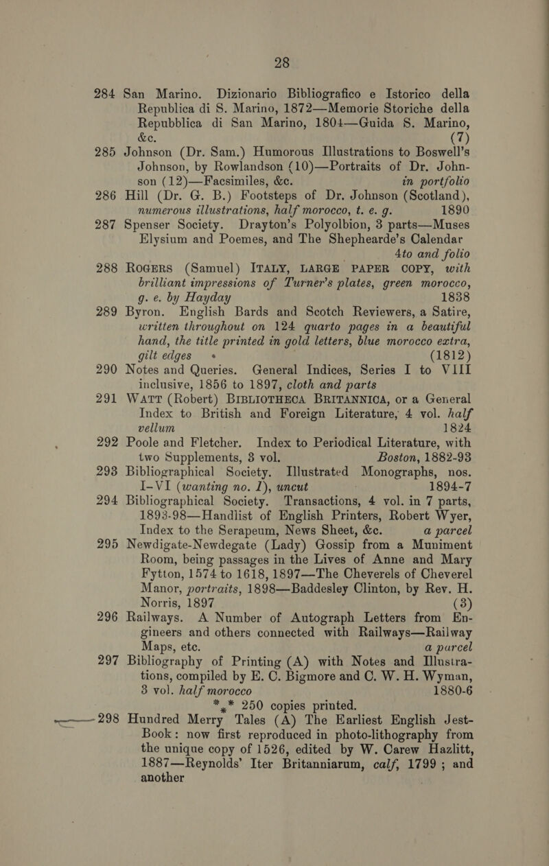 284 285 286 287 288 289 290 291 292 293 294 295 296 297 pene oi 28 San Marino. Dizionario Bibliografico e Istorico della Republica di S. Marino, 1872—Memorie Storiche della Repubblica di San Marino, 1804—Guida S. Marino, &amp;e. (7) Johnson (Dr. Sam.) Humorous Illustrations to Boswell’s Johnson, by Rowlandson (10)—Portraits of Dr. John- son (12)—Facsimiles, &amp;c. in portfolio Hill (Dr. G. B.) Footsteps of Dr. Johnson (Scotland), numerous illustrations, half morocco, t. e. g. 1890 Spenser Society. Drayton’s Polyolbion, 3 parts—Muses Elysium and Poemes, and The Shephearde’s Calendar 4to and folio Rogers (Samuel) ITALY, LARGE PAPER COPY, with brilliant impressions of Turner’s plates, green morocco, g. ¢. by Hayday 1838 Byron. English Bards and Scotch Reviewers, a Satire, written throughout on 124 quarto pages in a beautiful hand, the title printed in gold letters, blue morocco extra, gilt edges (1812) Notes and Queries. General Indices, Series I to VIII inclusive, 1856 to 1897, cloth and parts Watt (Robert) BIBLIOTHECA BRITANNICA, or a General Index to British and Foreign Literature, 4 vol. half vellum 1824 Poole and Fletcher. Index to Periodical Literature, with two Supplements, 3 vol. Boston, 1882-938 Bibliographical Society. Illustrated Monographs, nos. I-VI (wanting no. 1), uncut 1894-7 Bibliographical Society. Transactions, 4 vol. in 7 parts, 1893-98—Handlist of English Printers, Robert Wyer, Index to the Serapeum, News Sheet, &amp;c. a parcel Newdigate-Newdegate (Lady) Gossip from a Muniment Room, being passages in the Lives of Anne and Mary Fytton, 1574 to 1618, 1897—-The Cheverels of Cheverel Manor, portraits, 1898—Baddesley Clinton, by Rev. H. Norris, 1897 (3) Railways. A Number of Autograph Letters from En- gineers and others connected with Railways—Railway Maps, ete. a parcel Bibliography of Printing (A) with Notes and Ilustra- tions, compiled by E. C. Bigmore and C. W. H. Wyman, 3 vol. half morocco 1880-6 *,.* 250 copies printed. Hundred Merry Tales (A) The Earliest English Jest- Book: now first reproduced in photo-lithography from the unique copy of 1526, edited by W. Carew Hazlitt, 1887—Reynolds’ Iter Britanniarum, calf, 1799 ; and another