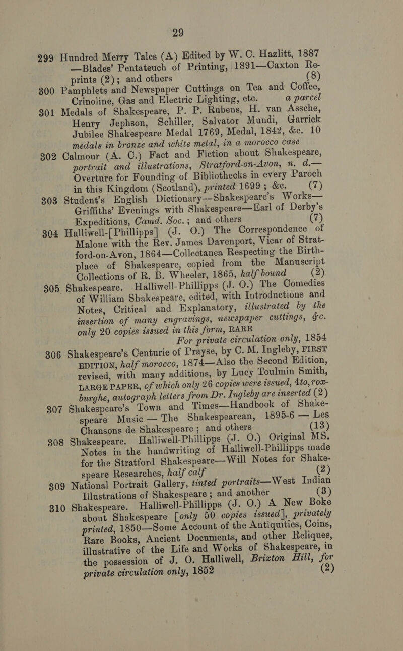 299 Hundred Merry Tales (A) Edited by W. ©. Hazlitt, 1887 Blades’ Pentateuch of Printing, 1891—Caxton Re- prints (2); and others (8) 300 Pamphlets and Newspaper Cuttings on Tea and Coffee, Crinoline, Gas and Electric Lighting, etc. a parcel 301 Medals of Shakespeare, P. P. Rubens, H. van Assche, Henry Jephson, Schiller, Salvator Mundi, Garrick Jubilee Shakespeare Medal 1769, Medal, 1842, &amp;e. 10 medals in bronze and white metal, in a morocco case 302 Calmour (A. C.) Fact and Fiction about Shakespeare, portrait and illustrations, Stratford-on-Avon, n. d.— Overture for Founding of Bibliothecks in every Paroch in this Kingdom (Scotland), printed 1699 ; &amp;e. (7) 303 Student’s English Dictionary--Shakespeare’s Works— Griffiths’ Evenings with Shakespeare—Earl of Derby’s Expeditions, Camd. Soc.; and others (7) 304 Halliwell-[Phillipps] (J. 0.) The Correspondence of Malone with the Rev. James Davenport, Vicar of Strat- ford-on-Avon, 1864—Collectanea Respecting the Birth- place of Shakespeare, copied from the Manuscript Collections of R. B. Wheeler, 1865, half bound (2) 305 Shakespeare. Halliwell-Phillipps (J. QO.) The Comedies of William Shakespeare, edited, with Introductions and Notes, Critical and Explanatory, illustrated by the insertion of many engravings, newspaper cuttings, ¥c. only 20 copies issued in this form, RARE For private circulation only, 1854 306 Shakespeare’s Centurie of Prayse, by C. M. Ingleby, FIRST EDITION, half morocco, 1874—Also the Second Edition, revised, with many additions, by Lucy Toulmin Smith, LARGE PAPER, of which only 26 copies were issued, 4to, rox- burghe, autograph letters from Dr. Ingleby are inserted (2) 307 Shakespeare’s Town and Times—Handbook of Shake- speare Music — The Shakespearean, 1895-6 — Les Chansons de Shakespeare ; and others (13) 308 Shakespeare. Halliwell-Phillipps (J. O.) Original MS. Notes in the handwriting of Halliwell-Phillipps made for the Stratford Shakespeare—Will Notes for Shake- speare Researches, half calf (2) 309 National Portrait Gallery, tinted portraits—West Indian Illustrations of Shakespeare ; and another (3) 310 Shakespeare. Halliwell-Phillipps (J. O.) A New Boke about Shakespeare [only 50 copies issued |, privately printed, 1850—Some Account of the Antiquities, Coins, Rare Books, Ancient Documents, and other Reliques, ‘llustrative of the Life and Works of Shakespeare, in the possession of J. O. Halliwell, Brixton Hill, for private circulation only, 1852 (2)