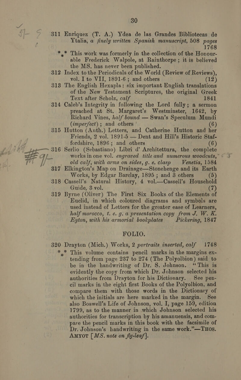 Ytalia, a finely written Spanish manuscript, 508 pages 1768 able Frederick Walpole, at Rainthorpe ; it is believed the MS. has never been published. vol. I to VII, 1891-6 ; and others (12) of the New Testament Scriptures, the original Greek Text after Scholz, calf 1841 preached at St. Margaret’s Westminster, 1642, by Richard Vines, half bound — Swan’s Speculum Mundi (imperfect) ; and others (6) Friends, 2 vol. 1891-5 — Dent and Hill’s Historic Staf- fordshire, 1896; and others (6) Wl i’ i) = works in one vol. engraved titleand numerous woodcuts, ~ old calf, with arms on sides, g.e. clasp Venetia, 1584 Works, by Edgar Barclay, 1895 ; and 3 others (5) Guide, 3 vol. (7 Euclid, in which coloured diagrams and symbols are used instead of Letters for the greater ease of Learners, half morocco, t. e. g. a presentation copy from J. W. K. Eyton, with his armorial bookplates Pickering, 1847 FOLIO. tending from page 237 to 274 (The Polyolbion) said to be in the handwriting of Dr. S. Johnson. ‘This is evidently the copy from which Dr. Johnson selected his authorities from Drayton for his Dictionary. See pen- cil marks in the eight first Books of the Polyolbion, and compare them with those words in the Dictionary of which the initials are here marked in the margin. See also Boswell’s Life of Johnson, vol. I, page 159, edition 1799, as to the manner in which Johnson selected his authorities for transcription by his amanuensis, and com- pare the pencil marks in this book with the facsimile of Dr. Johnson’s handwriting in the same work.”—THOs. Amyot [ MS. note on fly-leaf}.