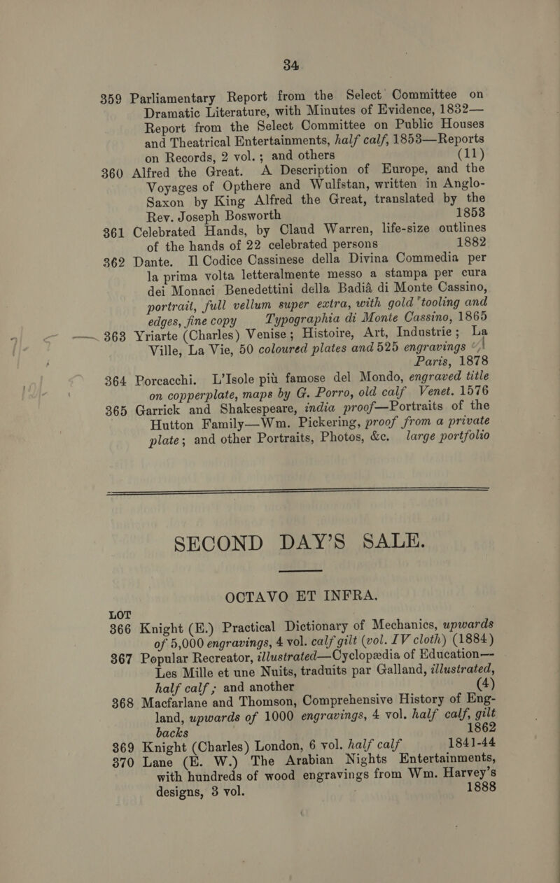 359 Parliamentary Report from the Select Committee on Dramatic Literature, with Minutes of Evidence, 1882— Report from the Select Committee on Public Houses and Theatrical Entertainments, half calf, 1853—Reports on Records, 2 vol. ; and others (11) 36( Alfred the Great. A Description of Europe, and the Voyages of Opthere and Wulistan, written in Anglo- Saxon by King Alfred the Great, translated by the Rev. Joseph Bosworth 1853 361 Celebrated Hands, by Claud Warren, life-size outlines of the hands of 22 celebrated persons 1882 362 Dante. Il Codice Cassinese della Divina Commedia per la prima volta letteralmente messo a stampa per cura dei Monaci Benedettini della Badia di Monte Cassino, portrait, full vellum super extra, with gold ‘tooling and edges, fine copy Typographia di Monte Cassino, 1865 Ville, La Vie, 50 coloured plates and 525 engravings ©, Paris, 1878 364 Porcacchi. L’Isole pi famose del Mondo, engraved title on copperplate, maps by G. Porro, old calf Venet. 1576 365 Garrick and Shakespeare, india proof—Portraits of the Hutton Family—Wm. Pickering, proof from a private plate; and other Portraits, Photos, &amp;c. large portfolio   SECOND DAY’S SALE.  OCTAVO ET INFRA. LOT 366 Knight (E.) Practical Dictionary of Mechanics, wpwards of 5,000 engravings, 4 vol. calf gilt (vol. IV cloth) (1884) 367 Popular Recreator, illustrated—Cyclopedia of Education—- Les Mille et une Nuits, traduits par Galland, illustrated, half calf ; and another (4) 368 Macfarlane and Thomson, Comprehensive History of Eng- land, upwards of 1000 engravings, 4 vol. half calf, gilt backs 1862 369 Knight (Charles) London, 6 vol. half calf 1841-44 370 Lane (E. W.) The Arabian Nights Entertainments, with hundreds of wood engravings from Wm. Harvey’s designs, 3 vol. 1888