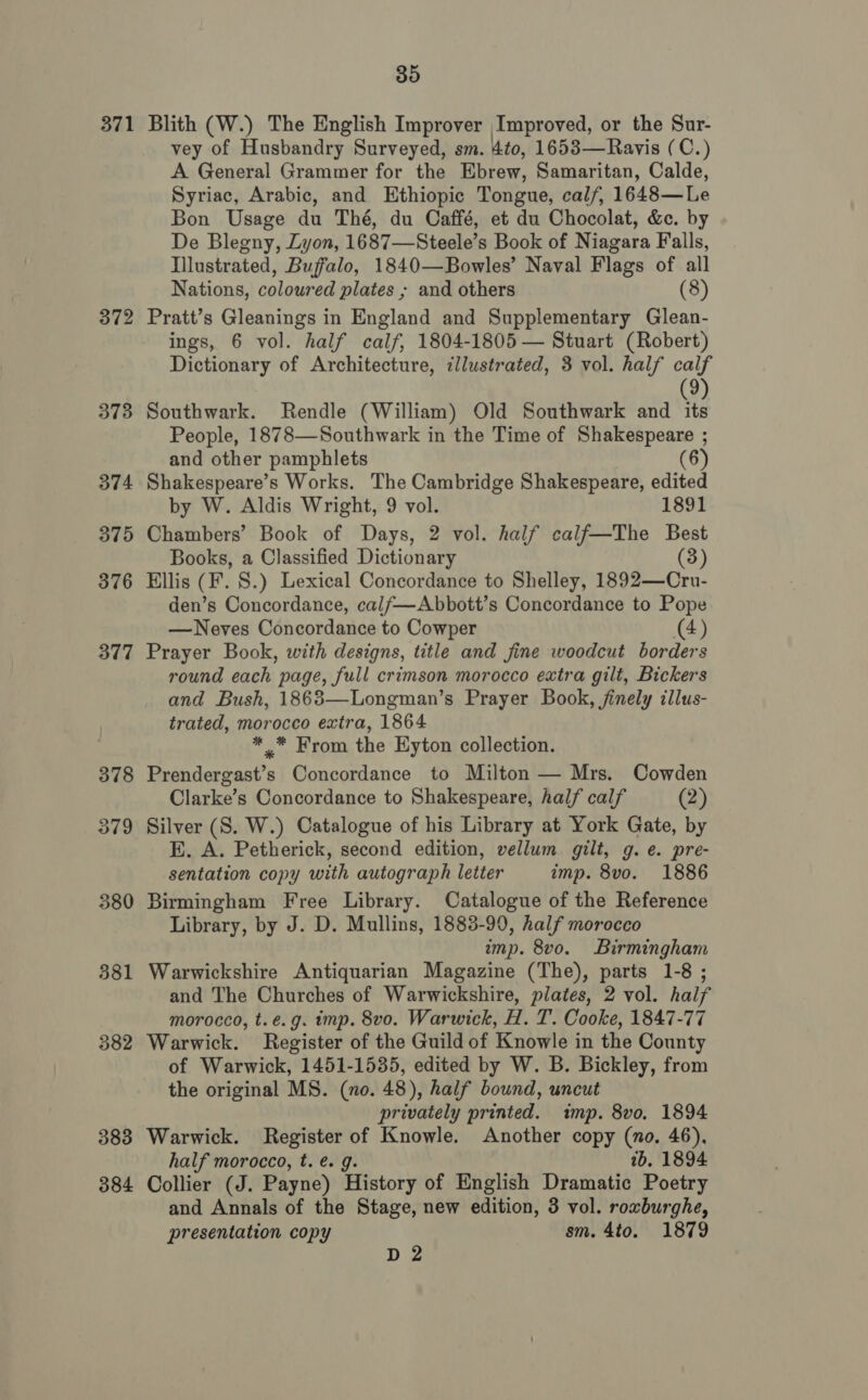 371 372 373 374 375 376 377 378 379 380 381 382 383 384 35 Blith (W.) The English Improver Improved, or the Sur- vey of Husbandry Surveyed, sm. 4to, 1653—Ravis (C.) A General Grammer for the Ebrew, Samaritan, Calde, Syriac, Arabic, and Ethiopic Tongue, cal/, 1648—Le Bon Usage du Thé, du Caffé, et du Chocolat, &amp;. by De Blegny, Lyon, 1687—Steele’s Book of Niagara Falls, Illustrated, Buffalo, 1840—Bowles’ Naval Flags of all Nations, coloured plates ; and others (8) Pratt’s Gleanings in England and Supplementary Glean- ings, 6 vol. half calf, 1804-1805 — Stuart (Robert) Dictionary of Architecture, illustrated, 3 vol. half calf 9) Southwark. Rendle (William) Old Southwark and st People, 1878—Southwark in the Time of Shakespeare ; and other pamphlets (6) Shakespeare’s Works. The Cambridge Shakespeare, edited by W. Aldis Wright, 9 vol. 1891 Chambers’ Book of Days, 2 vol. half calf—The Best Books, a Classified Dictionary (3) Ellis (F. 8.) Lexical Concordance to Shelley, 1892—Cru- den’s Concordance, calf—Abbott’s Concordance to Pope —Neves Concordance to Cowper (4) Prayer Book, with designs, title and fine woodcut borders round each, page, full crimson morocco extra gilt, Bickers and Bush, 1863—Longman’s Prayer Book, finely illus- trated, morocco extra, 1864 * * From the Hyton collection. Prendergast’s Concordance to Milton — Mrs. Cowden Clarke’s Concordance to Shakespeare, half calf (2) Silver (S. W.) Catalogue of his Library at York Gate, by EK. A. Petherick, second edition, vellum gilt, g. e. pre- sentation copy with autograph letter imp. 8vo. 1886 Birmingham Free Library. Catalogue of the Reference Library, by J. D. Mullins, 1883-90, half morocco imp. 8vo. Birmingham Warwickshire Antiquarian Magazine (The), parts 1-8 ; and The Churches of Warwickshire, plates, 2 vol. half morocco, t.e.g. imp. 8vo. Warwick, H. T. Cooke, 1847-77 Warwick. Register of the Guild of Knowle in the County of Warwick, 1451-1535, edited by W. B. Bickley, from the original MS. (no. 48), half bound, uncut privately printed. imp. 8vo. 1894 Warwick. Register of Knowle. Another copy (no. 46), half morocco, t. e. g. ib. 1894 Collier (J. Payne) History of English Dramatic Poetry and Annals of the Stage, new edition, 3 vol. roxburghe, presentation copy sm. 4to. 1879