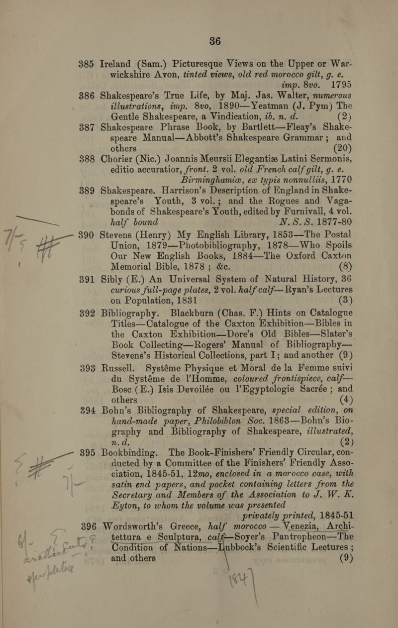   385 386 387 388 389 390 391 392 393 395 Ireland (Sam.) Picturesque Views on the Upper or War- wickshire Avon, tinted views, old red morocco gilt, g. e. imp. 8vo. 1795 Shakespeare’s True Life, by Maj. Jas. Walter, numerous illustrations, imp. 8vo, 1890—Yeatman (J. Pym) The Gentle Shakespeare, a Vindication, 7b. n. d. (2) Shakespeare Phrase Book, by Bartlett—Fleay’s Shake- speare Manual—Abbott’s Shakespeare Grammar; and others (20) Chorier (Nic.) Joannis Meursii Elegantiz Latini Sermonis, editio accuratior, front. 2 vol. old French calf gilt, g. e. Birminghamie, ex typis nonnulliis, 1770 Shakespeare. Harrison’s Description of England in Shake- speare’s Youth, 3 vol.; and the Rogues and Vaga- bonds of Shakespeare’s Youth, edited by Furnivall, 4 vol. half bound N.S. S. 1877-80 Stevens (Henry) My English Library, 1853—The Postal Union, 1879—Photobibliography, 1878—Who Spoils Our New English Books, 1884—The Oxford Caxton Memorial Bible, 1878 ; &amp;e. (8) Sibly (E.) An Universal System of Natural History, 36 curious full-page plates, 2 vol. half calf—Ryan’s Lectures on Population, 1831 (3) Bibliography. Blackburn (Chas. F.) Hints on Catalogue Titles—Catalogue of the Caxton Exhibition—Bibles in the Caxton Exhibition—Dore’s Old Bibles—Slater’s Book Collecting—Rogers’ Manual of Bibliography— Stevens’s Historical Collections, part I; and another (9) Russell. Systéme Physique et Moral dela Femme suivi du Systéme de Homme, coloured frontispiece, calf— Bosc (E.) Isis Devoilée ou ’Egyptologie Sacrée ; and others (4) Bohn’s Bibliography of Shakespeare, special edition, on hand-made paper, Philobiblon Soc. 1863—Bohn’s Bio- graphy and Bibliography of Shakespeare, llustrated, n.d. 2) Redcat The Book-Finishers’ Friendly Circular, @ ducted by a Committee of the Finishers’ Friendly Asso- ciation, 1845-51, 12mo, enclosed in a morocco case, with satin end papers, and pocket containing letters from the Secretary and Members of the Association to J. W. K. Eyton, to whom the volume was presented . privately printed, 1845-51 Wordsworth’s Greece, half morocco — Venezia, Archi- tettura e ‘Sculptura, calf—Soyer’s Pantropheon—The Condition of Nations—LUubbock’s Scientific Lectures ; and others (9) AA > \K | ;