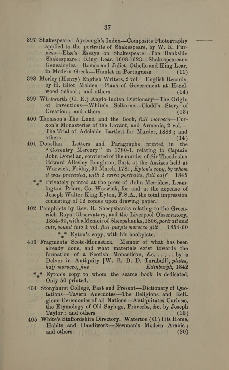 ' 397 Shakespeare. Ayscough’s Index—Composite Photography applied to the portraits of Shakespeare, by W. R. Fur- ness—Hlze’s Essays on Shakespeare—The Bankside Shakespeare: King Lear, 1608-1623—Shakespeareann Genealogica—Romeo and Juliet, Othello and King Lear, in Modern Greek— Hamlet in Portuguese (11) 398 Morley (Henry) English Writers, 2 vol—English Records, by H. Eliot Malden—Plans of Government at Hazel- wood School; and others (14) 399 Whitworth (G. E.) Anglo-Indian Dictionary—The Origin of Inventions—White’s Selborne—Clodd’s Story of Creation ; and others (13) 400 Thomson’s The Land and the Book, full morocco—Cur- zon’s Monasteries of the Levant, and Armenia, 2 vol.— The Trial of Adelaide Bartlett for Murder, 1886 ; and others (14) 401 Donellan. Letters and Paragraphs printed in the “ Coventry Mercury” in 1780-1, relating to Captain John Donellan, convicted of the murder of Sir Theodosius Edward Allesley Boughton, Bart. at the Assizes held at Warwick, Friday, 30 March, 1781, Hyton’s copy, by whom at was presented, with 2 extra portraits, full calf 1845 Privately printed at the press of John Merridew, Leam- ington Priors, Co. Warwick, for and at the expense of Joseph Walter King Eyton, F.S.A., the total impression consisting of 12 copies upon drawing paper. 402 Pamphlets by Rev. R. Sheepshanks relating to the Green- wich Royal Observatory, and the Liverpool Observatory, 1854-60, with a Memoir of Sheepshanks, 1856, portrait and cuts, bound into 1 vol. full purple morocco gilt 1854-60 * ,* Eyton’s copy, with his bookplate. 403 Fragmenta Scoto-Monastica. Memoir of what has been already done, and what materials exist towards the formation of a Scotish Monasticon, &amp;c...... by a Delver in Antiquity [W. B. D. D. Turnbull], plates, half morocco, fine Edinburgh, 1842 *.* Eyton’s copy to whom the scarce book is dedicated. Only 50 printed. 404 Stonyhurst College, Past and Present—Dictionary of Quo- tations—Tavern Anecdotes—The Religions and Reli- gious Ceremonies of all Nations—Antiquitates Curiose, the Etymology of Old Sayings, Proverbs, &amp;c. by Joseph Taylor ; and others (15 405 White’s Staffordshire Directory. Waterton (C.) His Home, Habits and Handiwork—Newman’s Modern Arabic ; and others (20)