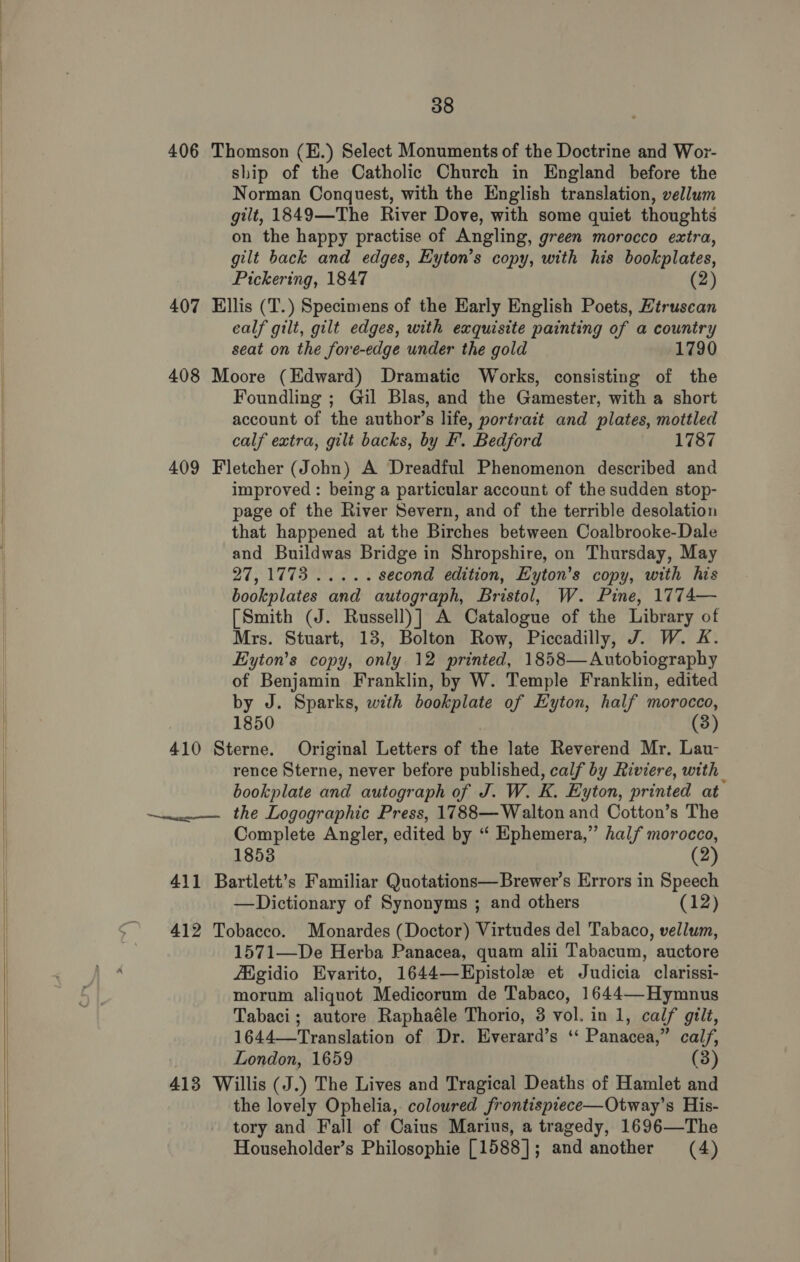   406 Thomson (E.) Select Monuments of the Doctrine and Wor- ship of the Catholic Church in England before the Norman Conquest, with the English translation, vellum gilt, 1849—The River Dove, with some quiet thoughts on the happy practise of Angling, green morocco extra, gilt back and edges, Eyton’s copy, with his bookplates, Pickering, 1847 (2) 407 Ellis (T.) Specimens of the Early English Poets, Etruscan calf gilt, gilt edges, with exquisite painting of a country seat on the fore-edge under the gold 1790 408 Moore (Edward) Dramatic Works, consisting of the Foundling ; Gil Blas, and the Gamester, with a short account of the author’s life, portrait and plates, mottled calf extra, gilt backs, by F. Bedford 1787 409 Fletcher (John) A Dreadful Phenomenon described and improved : being a particular account of the sudden stop- page of the River Severn, and of the terrible desolation that happened at the Birches between Coalbrooke-Dale and Buildwas Bridge in Shropshire, on Thursday, May Bis Ld dey tetas second edition, Eyton’s copy, with his bookplates and autograph, Bristol, W. Pine, 1774— [Smith (J. Russell)] A Catalogue of the Library of Mrs. Stuart, 13, Bolton Row, Piccadilly, J. W. K. Eyton’s copy, only 12 printed, 1858—Autobiography of Benjamin Franklin, by W. Temple Franklin, edited by J. Sparks, with bookplate of Eyton, half morocco, 1850 (3) 410 Sterne. Original Letters of the late Reverend Mr. Lau- rence Sterne, never before published, calf by Riviere, with bookplate and autograph of J. W. K. Eyton, printed at Complete Angler, edited by ‘“ Ephemera,” half morocco, 1853 (2) 411 Bartlett’s Familiar Quotations—Brewer’s Errors in Speech —Dictionary of Synonyms ; and others (12) 412 Tobacco. Monardes (Doctor) Virtudes del Tabaco, vellum, 1571—De Herba Panacea, quam alii Tabacum, auctore fEigidio Evarito, 1644—Epistole et Judicia clarissi- morum aliquot Medicorum de Tabaco, 1644—-Hymnus Tabaci ; autore Raphaéle Thorio, 3 vol. in 1, calf gilt, 1644—tTranslation of Dr. Everard’s ‘‘ Panacea,” calf, London, 1659 (3) 413 Willis (J.) The Lives and Tragical Deaths of Hamlet and the lovely Ophelia, coloured frontisprece—Otway’s His- tory and Fall of Caius Marius, a tragedy, 1696—The Householder’s Philosophie [1588]; and another (4)