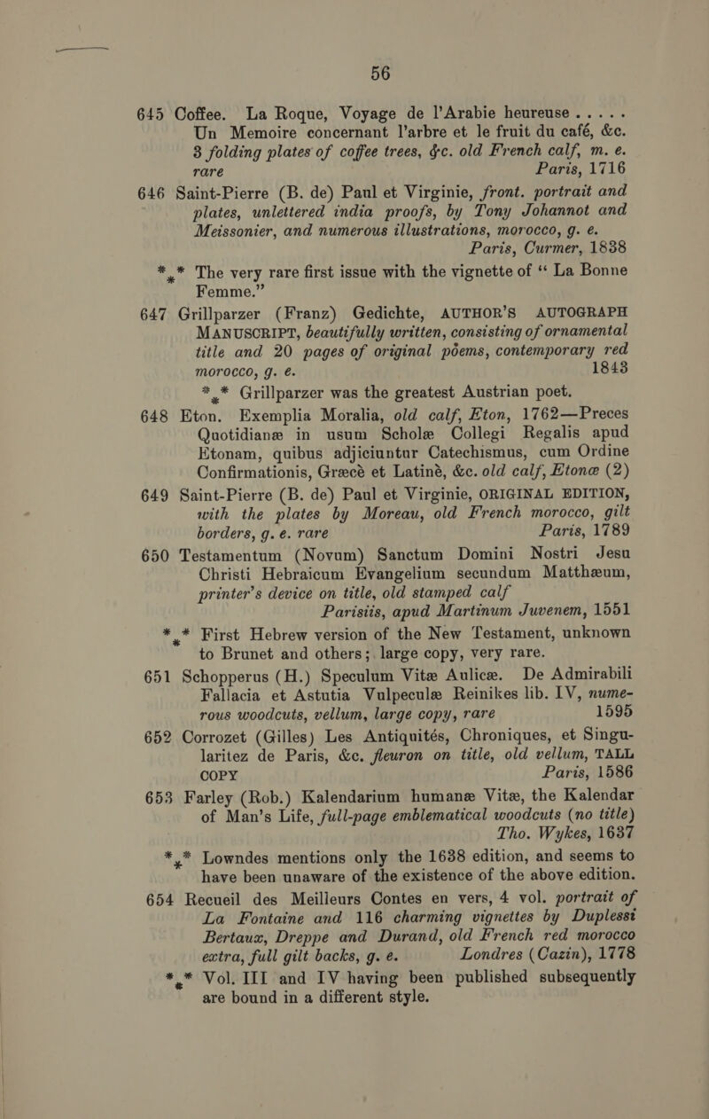 645 Coffee. a Roque, Voyage de |’Arabie heureuse..... Un Memoire concernant l’arbre et le fruit du café, &amp;c. 83 folding plates of coffee trees, gc. old French calf, m. e. rare Paris, 1716 646 Saint-Pierre (B. de) Paul et Virginie, front. portrait and plates, unlettered india proofs, by Tony Johannot and Meissonier, and numerous illustrations, morocco, g. é. Paris, Curmer, 1838 * * The very rare first issue with the vignette of ‘“‘ La Bonne Femme.” 647 Grillparzer (Franz) Gedichte, AUTHOR’S AUTOGRAPH MANUSCRIPT, beautifully written, consisting of ornamental title and 20 pages of original poems, contemporary red Morocco, g. é. 1843 *_* Grillparzer was the greatest Austrian poet. 648 Eton. Exemplia Moralia, old calf, Eton, 1762—Preces Quotidiane in usum Schole Collegi Regalis apud Ktonam, quibus adjiciuntur Catechismus, cum Ordine Confirmationis, Grecé et Latiné, &amp;c. old calf, Etone (2) 649 Saint-Pierre (B. de) Paul et Virginie, ORIGINAL EDITION, with the plates by Moreau, old French morocco, gilt borders, g.é. rare Paris, 1789 650 Testamentum (Novum) Sanctum Domini Nostri Jesu Christi Hebraicum Evangelium secundum Mattheum, printer’s device on title, old stamped calf Parisiis, apud Martinum Juvenem, 1551 * * First Hebrew version of the New Testament, unknown to Brunet and others;, large copy, very rare. 651 Schopperus (H.) Speculum Vite Aulice. De Admirabili Fallacia et Astutia Vulpecule Reinikes lib. IV, nume- rous woodcuts, vellum, large copy, rare 1595 652 Corrozet (Gilles) Les Antiquités, Chroniques, et Singu- laritez de Paris, &amp;c. fleuron on title, old vellum, TALL COPY Paris, 1586 653 Farley (Rob.) Kalendarium humane Vite, the Kalendar of Man’s Life, full-page emblematical woodcuts (no title) Tho. Wykes, 1637 *,* Lowndes mentions only the 1638 edition, and seems to have been unaware of the existence of the above edition. 654 Recueil des Meilleurs Contes en vers, 4 vol. portrait of La Fontaine and 116 charming vignettes by Duplesst Bertaux, Dreppe and Durand, old French red morocco extra, full gilt backs, g. é. Londres (Cazin), 1778 * * Vol. III and IV having been published subsequently are bound in a different style.