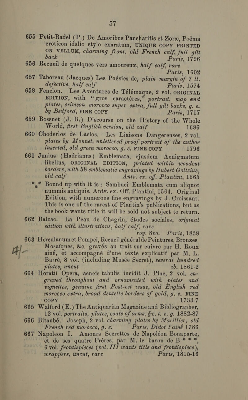 655 Petit-Radel (P.) De Amoribus Pancharitis et Zore, Poéma eroticon idalio stylo exaratum, UNIQUE COPY PRINTED ON VELLUM, charming front. old French calf, full gilt back Paris, 1796 656 Recueil de quelques vers amoureux, half calf, rare Paris, 1602 657 Taboreau (Jacques) Les Poésies de, plain margin of 7 Ul. defective, half calf Paris, 1574 658 Fenelon. Les Aventures de Télémaque, 2 vol. ORIGINAL EDITION, with “gros caractéres,” portrait, map and plates, crimson morocco super extra, full gilt backs, J. 6 by Bedford, FINE COPY Paris, 1717 659 Bossuet (J. B.) Discourse on the History of the Whole World, first English version, old calf 1686 660 Choderlos de Laclos. Les Liaisons Dangereuses, 2 vol. plates by Monnet, unlettered proof portrait of the author inserted, old green morocco, g. €. FINE COPY 1796 661 Junius (Hadrianus) Emblemata, ejusdem Aenigmatum libellus, ORIGINAL EDITION, printed within woodcut borders, with 58 emblematic engravings by Hubert Goltzius, old calf Ante. ex. off. Plantini, 1565 *,™ Bound up with it is: Sambuci Emblemata cum aliquot nummis antiquis, Antv. ex. Off. Plantini, 1564. Original Edition, with numerous fine engravings by J. Croissant. This is one of the rarest of Plantin’s publications, but as the book wants title it will be sold not subject to return. 662 Balzac. La Peau de Chagrin, études sociales, original edition with illustrations, half calf, rare roy. 8vo. Paris, 1838 663 Herculanum et Pompei, Recueil général de Peintures, Bronzes Mosaiques, &amp;c. gravés au trait sur cuivre par H. Roux Hi} ainé, et accompagné d’une texte explicatif par M. L. Barré, 8 vol. (including Musée Secret), several hundred plates, uncut 7b. 1861-2 664 Horatii Opera, aeneis tabulis incidit J. Pine, 2 vol. en- graved throughout and ornamented with plates and vignettes, genuine first Post-est issue, old English red morocco extra, broad dentelle borders of gold, g. e. FINE COPY 1738-7 665 Walford (E.) The Antiquarian Magazine and Bibliographer, 12 vol. portraits, plates, coats of arms, &amp;c. t. e. g. 1882-87 666 Bitaubé. Joseph, 2 vol. charming plates by Marillier, old French red morocco, g. é. Paris, Didot lainé 1786 667 Napoleon I. Amours Secrettes de Napoléon Bonaparte, et de ses quatre Fréres, par M. le baron de B * * *, 6 vol. frontispieces (vol. III wants title and frontispiece), wrappers, uncut, rare Paris, 1815-16