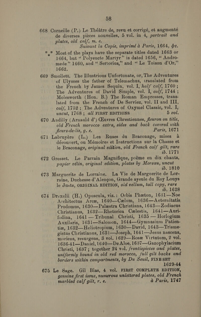 668 Corneille (P.) Le Théatre de, revu et corrigé, et augmenté de diverses piéces nouvelles, 5 vol. in 4, portrait and plates, old calf, m. eé. Suivant la Copie, imprimé &amp; Paris, 1664, &amp;c. * * Most of the plays have the separate titles dated 1663 or 1664, but “ Polyeucte Martyr” is dated 1656, “* Andro- mede” 1660, and “ Sertorius,” and ‘‘ Le Toison d’Or,”’ 1662. 669 Smollett. The Illustrious Unfortunate, or, The Adventures of Ulysses the father of Telemachus, translated from the French by James Sequin, vol. I, half calf, 1760 ; The Adventures of David Simple, vol. I, calf, 1744 ; Molesworth (Hon. B.) The Roman Empresses, trans- lated from the French of De Serviez, vol. II and III, calf, 1752 ; The Adventures of Oxymel Classic, vol. I, uncut, 1768; all FIRST EDITIONS 5 vol. 670 Andilly (Arnauld d’) Giuvres Chrestiennes, flewron on title, old French morocco extra, sides and back covered with fleurs-de-lis, g. é. Paris, 1671 671 Labruyére (L.) Les Ruses du Braconage, mises 4 découvert, ou Mémoires et Instructions sur la Chasse et le Braconage, original edition, old French calf gilt, rare 16.177) 672 Gresset. Le Parrain Magnifique, poéme en dix chants, papier vélin, original edition, plates by Moreau, uncut tb. 1810 673 Marguerite de Lorraine. La Vie de Marguerite de Lor- raine, Duchesse d’Alengon, Grande ayeule du Roy Louys le Juste, ORIGINAL EDITION, old vellum, tall copy, rare ib, 1628 674 Drexelii (H.) Opuscula, viz.: Orbis Phzton, 1631—Noe Architectus Arce, 1640—Celum, 1636—Aeternitatis Prodomus, 1630—Palestra Christiana, 1643—Zodiacus Christianus, 1632—Rhetorica Celestis, 1641—Auri- fodina, 1641 — Tribunal Christi, 1685 — Horlogium Auxilaris, 1631—Salomon, 1644—Gymnasium Patien- tie, 1632—Heliotropium, 1680—David, 1643—Trisme- gistus Christianus, 1631—Joseph, 1641—Jesus nascens, moriens, resurgens, 8 vol. 1629—Rose Virtutum, 2 vol. 1636-41—Daniel, 1640—De Aloe, 1637—Gazophylacium Christi, 1637; together 24 vol. frontispieces and plates, uniformly bound in old red morocco, full gilt backs and borders within compartments, by Du Seuil, FINE SET 1629-44 675 Le Sage. Gil Blas, 4 vol. FIRST COMPLETE EDITION, genuine first issue, numerous unlettered plates, old French marbled calf gilt, r. ¢. a Paris, 1747