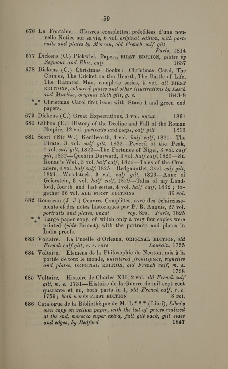 og 676 La Fontaine. C£uvres complettes, précédées d’une nous velle Notice sur sa vie, 6 vol. original edition, with port- raits and plates by Mor eau, old French calf gilt Paris, 1814 677 Dickens (C.) Pickwick Papers, FIRST BDITION, plates by Seymour and Phiz, calf 1837 678 Dickens (C.) Christmas Books: Christmas Carol, The Chimes, The Cricket on the Hearth, The Battle of Life, The Haunted Man, complete series, 5 vol. all FIRST EDITIONS, coloured plates and other illustrations by Leech and Maclise, original cloth gilt, g. e. 1843-8 *,* Christmas Carol first issue with Stave 1 and green end papers. 679 Dickens (C.) Great Expectations, 3 vol. uncut 1861 680 Gibbon (E.) History of the Decline and Fall of the Roman Empire, 12 vol. portraits and maps, calf gilt 1813 681 Scott (Sir W.) Kenilworth, 3 vol. half calf, 1821—The Pirate, 3 vol. calf gilt, 1822— Peveril of the Peak, 4 vol. calf gilt, 1822—The Fortunes of Nigel, 3 vol. calf gilt, 1822—.Quentin Durward, 3 vol. half calf, 1823—St. Ronan’s Well, 3 vol. ha/f calf, 1824—Tales of the Crus- aders, 4 vol. halfcal/, 1825—Redgauntlet, 3 vol. calf gilt, 1824— Woodstock, 3 vol. calf gilt, 1826—Anne of Geierstein, 3 vol. half calf, 1829—Tales of my Land- lord, fourth and last series, 4 vol. half calf, 1832 ; to- gether 36 vol. ALL FIRST EDITIONS 36 vol. 682 Rousseau (J. J.) Oeuvres Completes, avec des éclaircisse- ments et des notes historiques par P. R. Anguis, 27 vol. portraits and plates, uncut roy. 8vo. Paris, 1825 *, Large paper copy, of which only a very few copies were printed (vide Brunet), with the portraits and plates in India proofs. 683 Voltaire. La Pucelle d’Orleans, ORIGINAL EDITION, old French calf gilt, r. e. rare Louvain, 1755 684 Voltaire. Elemens de la Philosophie de Neuton, mis 4 la portée de tout le monde, unlettered frontispiece, vignettes and plates, ORIGINAL EDITION, old French calf, m. ¢ 173 685 Voltaire. Histoire de Charles XII, 2 vol. old French calf gilt, m. e. 1731—Histoire de la Guerre de mil sept cent quarante et un, both parts in 1, old French calf, r. e. 1756; both works FIRST EDITION 3 vol. 686 Catalogue de la Bibliothéque de M. L * * * (Libri), Lebra’s own copy on vellum paper, with the list of prices realized at the end, morocco super extra, full gilt back, gilt sides and edges, by Bedford 1847