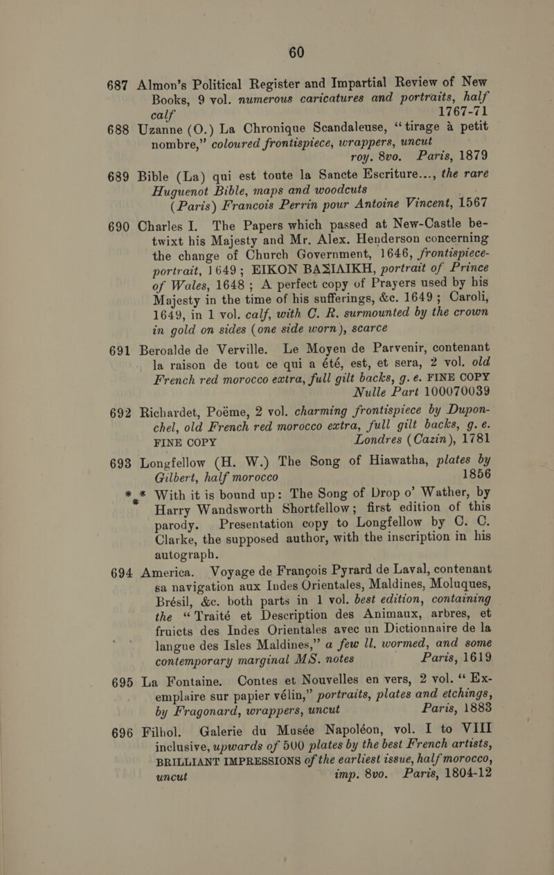 687 Almon’s Political Register and Impartial Review of New Books, 9 vol. numerous caricatures and portraits, half calf 1767-71 688 Uzanne (O.) La Chronique Scandaleuse, “tirage a petit nombre,” coloured frontispiece, wrappers, uncut roy. 8vo. Paris, 1879 689 Bible (La) qui est toute la Sancte Escriture..., the rare Huguenot Bible, maps and woodcuts | (Paris) Francois Perrin pour Antoine Vincent, 1567 690 Charles I. The Papers which passed at New-Castle be- twixt his Majesty and Mr, Alex. Henderson concerning the change of Church Government, 1646, frontispiece- portrait, 1649; EIKON BASIAIKH, portrait of Prince of Wales, 1648; A perfect copy of Prayers used by his Majesty in the time of his sufferings, &amp;e. 1649; Caroli, 1649, in 1 vol. calf, with C. R. surmounted by the crown in gold on sides (one side worn), scarce 691 Beroalde de Verville. Le Moyen de Parvenir, contenant la raison de tout ce qui a été, est, et sera, 2 vol. old French red morocco extra, full gilt backs, g.é. FINE COPY Nulle Part 100070039 692 Richardet, Poéme, 2 vol. charming frontispiece by Dupon- chel, old French red morocco extra, full gilt backs, g. e. FINE COPY Londres (Cazin), 1781 693 Longfellow (H. W.) The Song of Hiawatha, plates by Gilbert, half morocco 1856 * * With it is bound up: The Song of Drop o’ Wather, by Harry Wandsworth Shortfellow; first edition of this parody. Presentation copy to Longfellow by C. C. Clarke, the supposed author, with the inscription in his autograph. 694 America. Voyage de Frangois Pyrard de Laval, contenant sa navigation aux Indes Orientales, Maldines, Moluques, Brésil, &amp;c. both parts in 1 vol. best edition, containing the “Traité et Description des Animaux, arbres, et fruicts des Indes Orientales avec un Dictionnaire de la langue des Isles Maldines,” a few J. wormed, and some contemporary marginal MS. notes Paris, 1619 695 La Fontaine. Contes et Nouvelles en vers, 2 vol. ‘ Ex- emplaire sur papier vélin,” portraits, plates and etchings, by Fragonard, wrappers, uncut Paris, 1883 696 Filhol. Galerie du Musée Napoléon, vol. I to VIII inclusive, upwards of 5U0 plates by the best French artists, BRILLIANT IMPRESSIONS of the earliest issue, half'morocco, uncut imp. 8vo. Paris, 1804-12