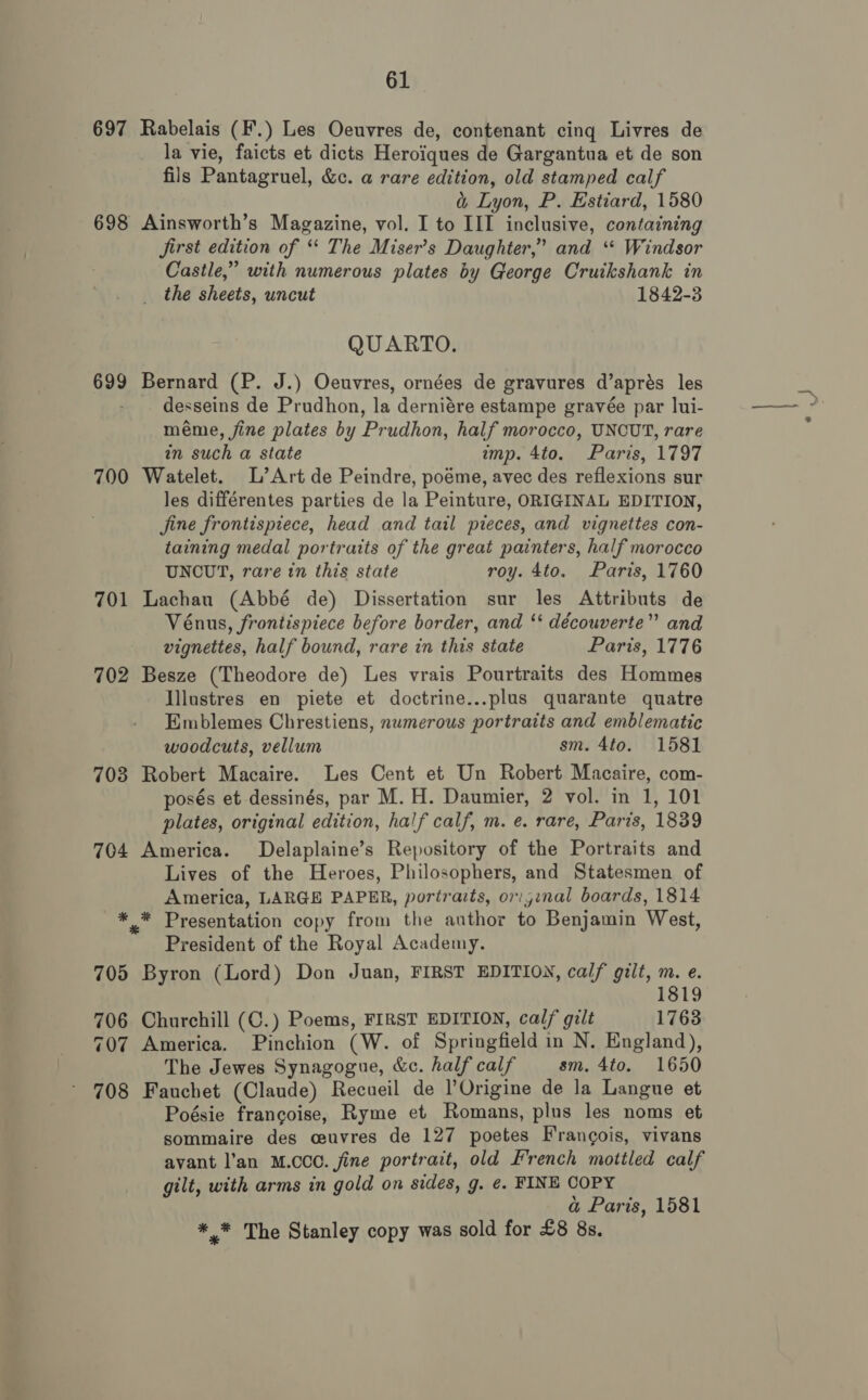 697 Rabelais (F.) Les Oeuvres de, contenant cing Livres de la vie, faicts et dicts Heroiques de Gargantua et de son fils Pantagruel, &amp;c. a rare edition, old stamped calf &amp; Lyon, P. Estiard, 1580 698 Ainsworth’s Magazine, vol. I to III inclusive, containing Jjirst edition of ‘* The Miser’s Daughter,” and ‘“* Windsor Castle,” with numerous plates by George Cruikshank in the sheets, uncut 1842-3 QUARTO. 699 Bernard (P. J.) Oeuvres, ornées de gravures d’aprés les desseins de Prudhon, la derniére estampe gravée par lui- méme, fine plates by Prudhon, half morocco, UNCUT, rare in such a state imp. 4to. Paris, 1797 700 Watelet. L’Art de Peindre, poéme, avec des reflexions sur les différentes parties de la Peinture, ORIGINAL EDITION, jine frontispiece, head and tail preces, and vignettes con- taining medal portraits of the great painters, half morocco UNCUT, rare in this state roy. 4to. Paris, 1760 701 Lachau (Abbé de) Dissertation sur les Attributs de Vénus, frontispiece before border, and ‘‘ découverte” and vignettes, half bound, rare in this state Paris, 1776 702 Besze (Theodore de) Les vrais Pourtraits des Hommes Illustres en piete et doctrine...plus quarante quatre Emblemes Chrestiens, numerous portraits and emblematic woodcuts, vellum sm. 4to. 1581 703 Robert Macaire. Les Cent et Un Robert Macaire, com- posés et dessinés, par M. H. Daumier, 2 vol. in 1, 101 plates, original edition, half calf, m. e. rare, Paris, 1839 704 America. Delaplaine’s Repository of the Portraits and Lives of the Heroes, Philosophers, and Statesmen of America, LARGE PAPER, portraits, or:jinal boards, 1814 *,* Presentation copy from the author to Benjamin West, President of the Royal Academy. 705 Byron (Lord) Don Juan, FIRST EDITION, calf gilt, i é. 1819 706 Churchill (C.) Poems, FIRST EDITION, calf gilt 1763 707 America. Pinchion (W. of Springfield in N. England), The Jewes Synagogue, &amp;c. half calf sm. 4to. 1650 708 Fauchet (Claude) Recueil de l’Origine de la Langue et Poésie francoise, Ryme et Romans, plus les noms et sommaire des ceuvres de 127 poetes Francois, vivans avant l’an M.CCC. fine portrait, old French mottled calf gilt, with arms in gold on sides, g. ¢. FINE COPY a@ Paris, 1581 *.* The Stanley copy was sold for £8 8s.