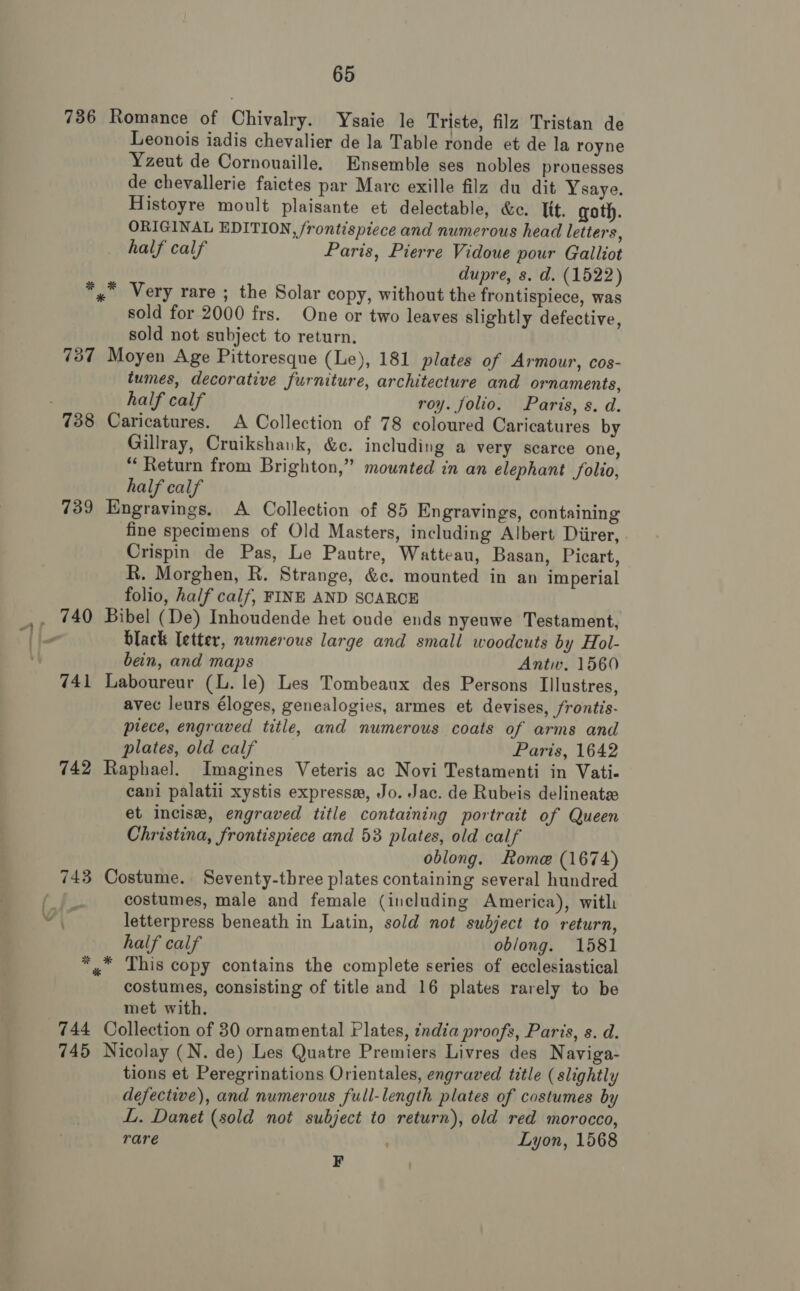 736 Romance of Chivalry. Ysaie le Triste, filz Tristan de Leonois iadis chevalier de la Table ronde et de la royne Yzeut de Cornouaille. Ensemble ses nobles prouesses de chevallerie faictes par Mare exille filz du dit Ysaye. Histoyre moult plaisante et delectable, &amp;ec. Tit. goth. ORIGINAL EDITION, frontispiece and numerous head letters, half calf Paris, Pierre Vidoue pour Galliot dupre, s. d. (1522) » Very rare ; the Solar copy, without the frontispiece, was sold for 2000 frs. One or two leaves slightly defective, sold not subject to return. 737 Moyen Age Pittoresque (Le), 181 plates of Armour, cos- tumes, decorative furniture, architecture and ornaments, half calf roy. folio. Paris, s. d. 738 Caricatures. A Collection of 78 coloured Caricatures by Gillray, Cruikshank, &amp;c. including a very scarce one, “Return from Brighton,” mounted in an elephant folio, half calf 739 Engravings. A Collection of 85 Engravings, containing fine specimens of Old Masters, including Albert Diirer, | Crispin de Pas, Le Pautre, Watteau, Basan, Picart, R. Morghen, R. Strange, &amp;c. mounted in an imperial folio, half calf, FINE AND SCARCE black letter, numerous large and small woodcuts by Hol- bein, and maps Antw. 1560 741 Laboureur (L. le) Les Tombeanx des Persons Illustres, avec leurs éloges, genealogies, armes et devises, frontis- piece, engraved title, and numerous coats of arms and plates, old calf Paris, 1642 742 Raphael. Imagines Veteris ac Novi Testamenti in Vati- cani palatii xystis express, Jo. Jac. de Rubeis delineate et incise, engraved title containing portrait of Queen Christina, frontispiece and 53 plates, old calf oblong. Rome (1674) 743 Costume. Seventy-three plates containing several hundred costumes, male and female (including America), with letterpress beneath in Latin, sold not subject to return, half calf oblong. 1581 *,* This copy contains the complete series of ecclesiastical costumes, consisting of title and 16 plates rarely to be met with. 744 Collection of 30 ornamental Plates, zndia proofs, Paris, s. d. 745 Nicolay (N. de) Les Quatre Premiers Livres des Naviga- tions et Peregrinations Orientales, engraved title (slightly defective), and numerous full-length plates of costumes by L. Danet (sold not subject to return), old red morocco, rare Lyon, 1568 F