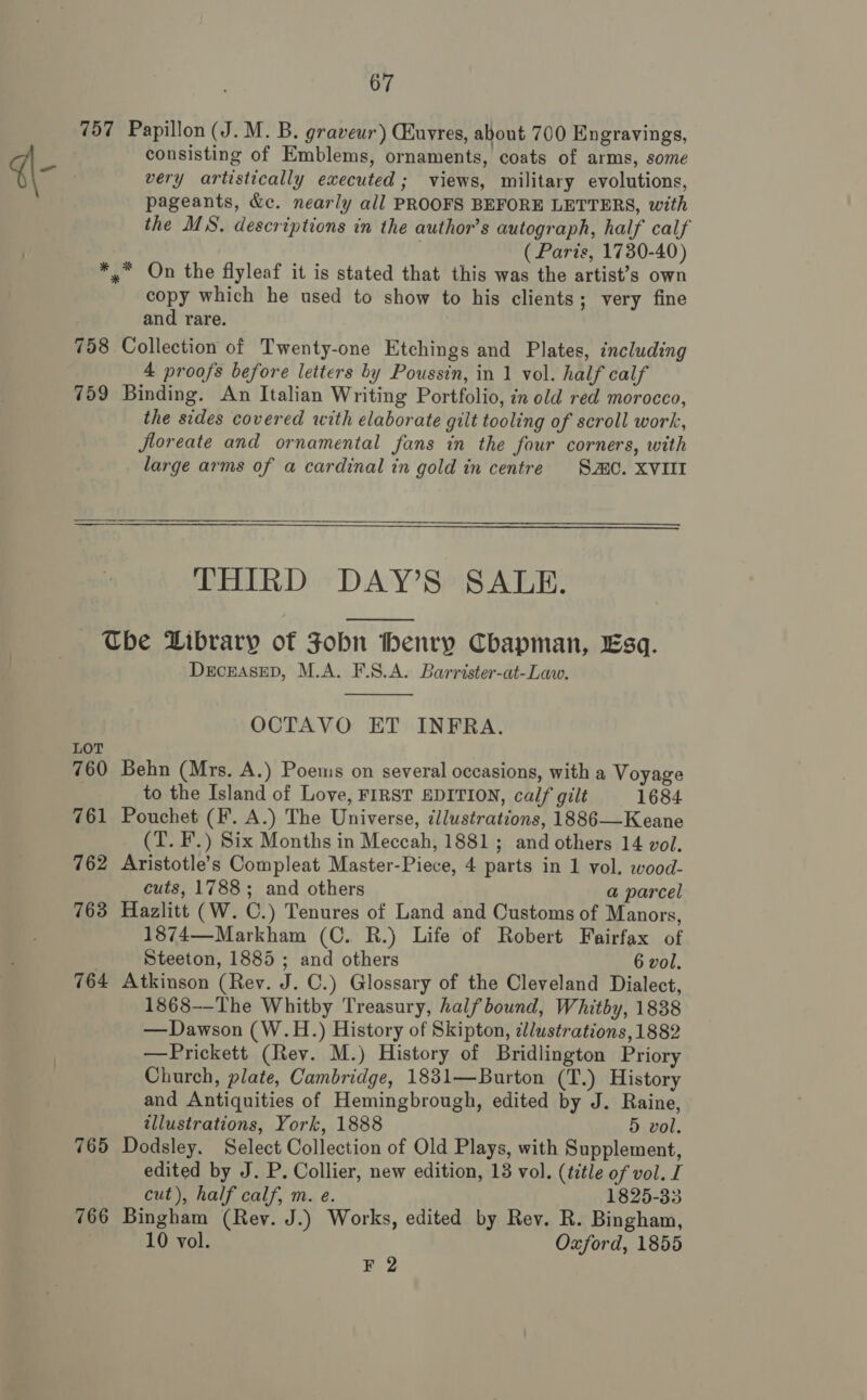 757 Papillon (J. M. B. graveur) Quvres, about 700 Engravings, consisting of Emblems, ornaments, coats of arms, some very artistically executed; views, military evolutions, pageants, &amp;c. nearly all PROOFS BEFORE LETTERS, with the MS. descriptions in the author’s autograph, half calf | (Paris, 1730-40) *,* On the flyleaf it is stated that this was the artist’s own copy which he used to show to his clients; very fine and rare. : 758 Collection of Twenty-one Etchings and Plates, including 4 proofs before letters by Poussin, in 1 vol. half calf 759 Binding. An Italian Writing Portfolio, in old red morocco, the sides covered with elaborate gilt tooling of scroll work, Jloreate and ornamental fans in the four corners, with large arms of a cardinal in gold in centre SC. XVIII   THIRD DAY’S SALE.  Tbe Dibrary of Fobn benry Cbapman, Esq. DECEASED, M.A. F.S.A. Barrister-at-Law.  OCTAVO ET INFRA. LOT 760 Behn (Mrs. A.) Poems on several occasions, with a Voyage to the Island of Love, FIRST EDITION, calf gilt 1684 761 Pouchet (F. A.) The Universe, illustrations, 1886—Keane (T. F’.) Six Months in Meccah, 1881; and others 14 vol. 762 Aristotle’s Compleat Master-Piece, 4 parts in 1 vol. wood- cuts, 1788; and others a parcel 763 Hazlitt (W. C.) Tenures of Land and Customs of Manors, 1874—Markham (C. R.) Life of Robert Fairfax of 3 Steeton, 1885 ; and others 6 vol. 764 Atkinson (Rev. J. C.) Glossary of the Cleveland Dialect, 1868-—-The Whitby Treasury, half bound, Whitby, 1838 —Dawson (W.H.) History of Skipton, ¢l/ustrations, 1882 —Prickett (Rev. M.) History of Bridlington Priory Church, plate, Cambridge, 1831—Burton (T.) History and Antiquities of Hemingbrough, edited by J. Raine, illustrations, York, 1888 5 vol. 765 Dodsley. Select Collection of Old Plays, with Supplement, edited by J. P. Collier, new edition, 13 vol. (title of vol. I cut), half calf, m. e. 1825-33 766 Bingham (Rev. J.) Works, edited by Rev. R. Bingham, 10 vol. Oxford, 1855 #2