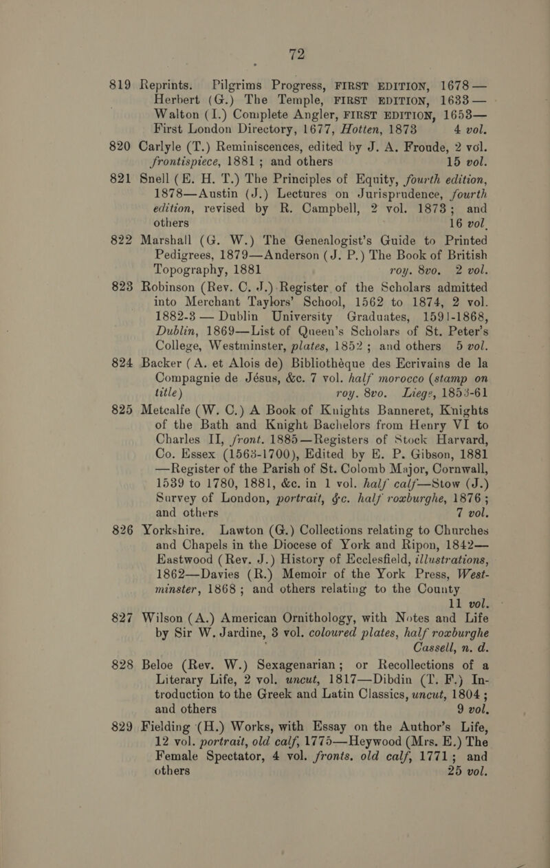 819 Reprints. Pilgrims Progress, FIRST EDITION, 1678 — Herbert (G.) The Temple, FIRST EDITION, 1633— - Walton (I.) Complete Angler, FIRST EDITION, 1653— First London Directory, 1677, Hotten, 1873 4 vol. 820 Carlyle (T.) Reminiscences, edited by J. A. Froude, 2 vol. frontispiece, 1881; and others 15 vol. 821 Sneil (EH. H. T.) The Principles of Equity, fourth edition, 1878—Austin (J.) Lectures on Jurisprudence, fourth edition, revised by R. Campbell, 2 vol. 1873; and others 16 vol, 822 Marshall (G. W.) The Genealogist’s Guide to Printed Pedigrees, 1879—Anderson (J. P.) The Book of British Topography, 1881 roy. 8vo, 2 vol. 823 Robinson (Rey. C. J.)-Register of the Scholars admitted into Merchant Taylors’ School, 1562 to 1874, 2 vol. 1882-8 — Dublin University Graduates, 1591-1868, Dublin, 1869-—List of Queen’s Scholars of St. Peter’s College, Westminster, plates, 1852; and others 5 vol. 824 Backer (A. et Alois de) Bibliothéque des Ecrivains de la Compagnie de Jésus, &amp;. 7 vol. half morocco (stamp on title ) roy. 8vo. Liege, 1853-61 825 Metcalfe (W. C.) A Book of Knights Banneret, Knights of the Bath and Knight Bachelors from Henry VI to Charles II, /ront. 1885—Registers of Stock Harvard, Co. Essex (1563-1700), Edited by E. P. Gibson, 1881 —Register of the Parish of St. Colomb Major, Cornwall, 1539 to 1780, 1881, &amp;e. in 1 vol. half calf—Stow (J.) Survey of London, portrait, gc. half roxburghe, 1876 ; and others 7 vol. 826 Yorkshire. Lawton (G.) Collections relating to Churches and Chapels in the Diocese of York and Ripon, 1842— Eastwood (Rev. J.) History of Ecclesfield, ¢llustrations, 1862—Davies (R.) Memoir of the York Press, West- minster, 1868; and others relating to the County 11 vol. 827 Wilson (A.) American Ornithology, with Notes and Life by Sir W. Jardine, 3 vol. coloured plates, half rowburghe Cassell, n. d. 828 Beloe (Rev. W.) Sexagenarian; or Recollections of a Literary Life, 2 vol. uncut, 1817—Dibdin (T. F.) In- troduction to the Greek and Latin Classics, uncut, 1804 ; and others 9 vol, 829 Fielding (H.) Works, with Essay on the Author’s Life, 12 vol. portrait, old calf, 1775—Heywood (Mrs. E.) The Female Spectator, 4 vol. fronts. old calf, 1771; and others 25 vol.