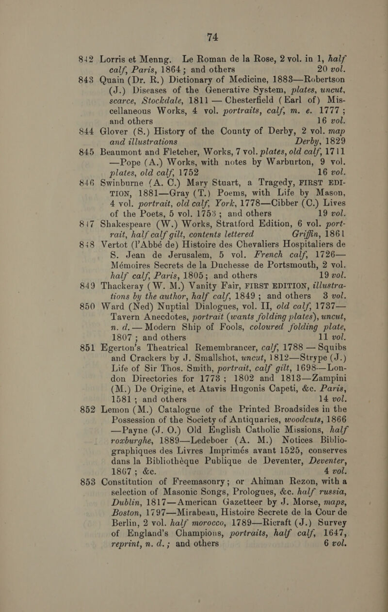 842 850 851 852 853 74 Lorris et Menng. Le Roman de la Rose, 2 vol. in 1, half calf, Paris, 1864; and others 20 vol. Quain (Dr. R.) Dictionary of Medicine, 1883—Robertson (J.) Diseases of the Generative System, plates, uncut, scarce, Stockdale, 1811 — Chesterfield (Earl of) Mis- cellaneous Works, 4 vol. portraits, calf, m. e. 1777; and others 16 vol. Glover (S.) History of the County of Derby, 2 vol. map and illustrations Derby, 1829 Beaumont and Fletcher, Works, 7 vol. plates, old calf, 1711 —Pope (A.) Works, with notes by Warburton, 9 vol. plates, old calf, 1752 16 vol. Swinburne (A. C.) Mary Stuart, a Tragedy, FIRST EDI- TION, 1881—Gray (T.) Poems, with Life by Mason, 4 vol. portrait, old calf, York, 1778—Cibber (C.) Lives of the Poets, 5 vol. 1753; and others 19 vol. Shakespeare (W.) Works, Stratford Edition, 6 vol. port- rait, half calf gilt, contents lettered Griffin, 1861 Vertot (l’Abbé de) Histoire des Chevaliers Hospitaliers de S. Jean de Jerusalem, 5 vol. French calf, 1726— Mémoires Secrets de la Duchesse de Portsmouth, 2 vol. half calf, Paris, 1805; and others 19 vol. Thackeray (W. M.) Vanity Fair, FIRST EDITION, illustra- tions by the author, half calf, 1849; and others 3 vol. Ward (Ned) Nuptial Dialogues, vol. II, old calf, 1737— Tavern Anecdotes, portrait (wants folding plates), uncut, n. d.— Modern Ship of Fools, coloured folding plate, 1807 ; and others 11 vol. Egerton’s Theatrical Remembrancer, calf, 1788 — Squibs and Crackers by J. Smallshot, uncut, 1812—Strype (J.) Life of Sir Thos. Smith, portrait, calf gilt, 1698-—Lon- don Directories for 1773; 1802 and 1813—Zampini (M.) De Origine, et Atavis Hugonis Capeti, &amp;c. Paris, 1581; and others 14 vol. Lemon (M.) Catalogue of the Printed Broadsides in the Possession of the Society of Antiquaries, woodcuts, 1866 —Payne (J. O.) Old English Catholic Missions, half roxburghe, 1889—Ledeboer (A. M.) Notices Biblio- graphiques des Livres Imprimés avant 1525, conserves dans la Bibliothéque Publique de Deventer, Deventer, 1867 ; &amp;e. 4 vol. Constitution of Freemasonry; or Ahiman Rezon, with a selection of Masonic Songs, Prologues, &amp;c. half russia, Dublin, 1817—American Gazetteer by J. Morse, maps, Boston, 1797—Mirabeau, Histoire Secrete de la Cour de Berlin, 2 vol. half morocco, 1789—Ricraft (J.) Survey of England’s Champions, portraits, half calf, 1647,