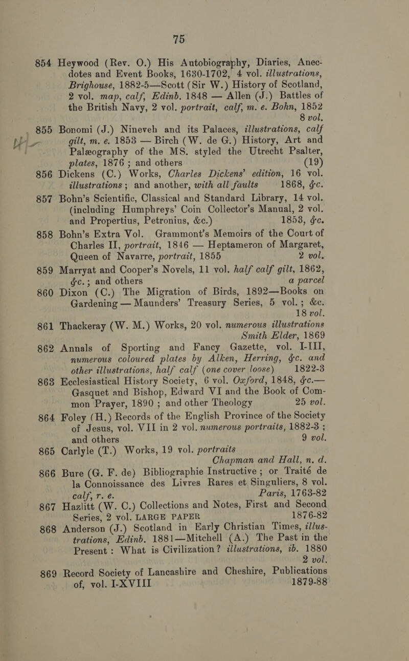 854 863 864 865 866 867 oO 86 869 75 Heywood (Rev. 0.) His Autobiography, Diaries, Anec- dotes and Event Books, 1630-1702, 4 vol. dlustrations, Brighouse, 1882-5—Scott (Sir W.) History of Scotland, 2 vol. map, calf, Edinb. 1848 — Allen (J.) Battles of the British Navy, 2 vol. portrait, calf, m. e. Bohn, 1852 8 vol. Bonomi (J.) Nineveh and its Palaces, illustrations, calf gilt, m. e. 1853 — Birch (W. de G.) History, Art and Paleography of the MS. styled the Utrecht Psalter, plates, 1876 ; and others (19) Dickens (C.) Works, Charles Dickens’ edition, 16 vol. illustrations ; and another, with all faults 1868, ¢e. Bohn’s Scientific, Classical and Standard Library, 14 vol. (including Humphreys’ Coin Collector’s Manual, 2 vol. and Propertius, Petronius, &amp;c.) 1853, ¢e. Bohn’s Extra Vol. Grammont’s Memoirs of the Court of Charles II, portrait, 1846 — Heptameron of Margaret, Queen of Navarre, portrait, 1855 2 vol. Marryat and Cooper’s Novels, 11 vol. half calf gilt, 1862, gc.; and others a parcel Dixon (C.) The Migration of Birds, 1892—Books on Gardening — Maunders’ Treasury Series, 5 vol.; &amp;c. 18 vol. Thackeray (W. M.) Works, 20 vol. numerous illustrations Smith Elder, 1869 Annals of Sporting and Fancy Gazette, vol. LILI, numerous coloured plates by Alken, Herring, gc. and other illustrations, half calf (one cover loose) 1822-3 Ecclesiastical History Society, 6 vol. Oxford, 1848, ¢c.— Gasquet and Bishop, Edward VI and the Book of Com- mon Prayer, 1890 ; and other Theology 25 vol. Foley (H.) Records of the English Province of the Society of Jesus, vol. VII in 2 vol. numerous portraits, 1882-3 ; and others 9 vol. Carlyle (T.) Works, 19 vol. portrazts Chapman and Hall, n. d. Bure (G. F. de) Bibliographie Instructive ; or Traité de la Connoissance des Livres Rares et Singuliers, 8 vol. calf, rs é. Paris, 1763-82 Hazlitt (W. C.) Collections and Notes, First and Second Series, 2 vol. LARGE PAPER 1876-82 Anderson (J.) Scotland in Early Christian Times, zl/us- trations, Edinb. 1881—Mitchell (A.) The Past in the Present : What is Civilization? illustrations, 1b. 1880 2 vol. Record Society of Lancashire and Cheshire, Publications of, vol. I-X VIII 1879-88