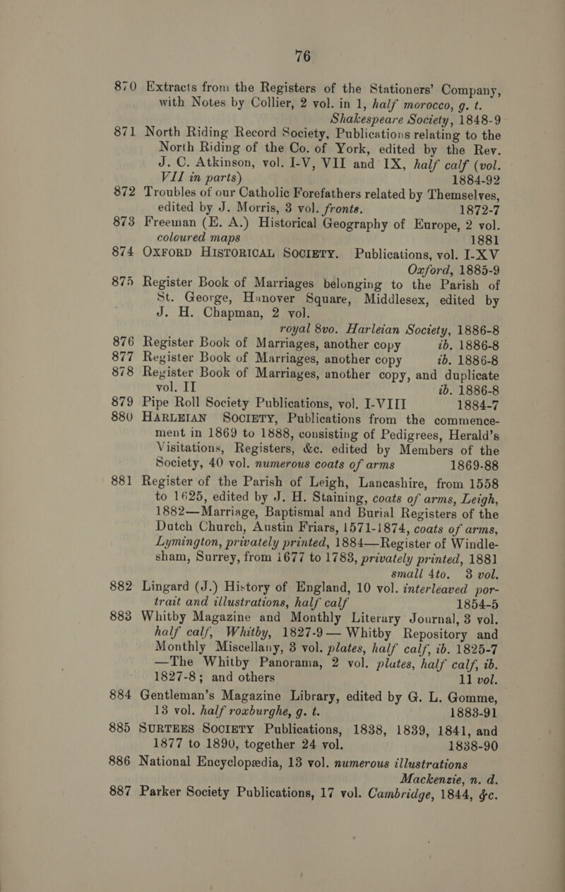 870 882 883 884 885 886 76 Extracts from the Registers of the Stationers’ Company, with Notes by Collier, 2 vol. in 1, half morocco, 9. t. Shakespeare Society, 1848-9 North Riding Record Society, Publications relating to the North Riding of the Co. of York, edited by the Rev. J. C. Atkinson, vol. I-V, VII and IX, half calf (vol. VII in parts) 1884-92 Troubles of our Catholic Forefathers related by Themselves, edited by J. Morris, 3 vol. fronts. 1872-7 Freeman (E. A.) Historical Geography of Europe, 2 vol. coloured maps 1881 OXFORD HIsTORICAL SocIETY. Publications, vol. I-XV Oxford, 1885-9 Register Book of Marriages belonging to the Parish of St. George, Hanover Square, Middlesex, edited by J. H. Chapman, 2 vol. royal 8vo. Harleian Society, 1886-8 Register Book of Marriages, another copy 7b. 1886-8 Register Book of Marriages, another copy 2b. 1886-8 Register Book of Marriages, another copy, and duplicate vol. IT ib. 1886-8 Pipe Roll Society Publications, vol. I-VIIT 1884-7 HARLEIAN SoorEty, Publications from the commence- ment in 1869 to 1888, consisting of Pedigrees, Herald’s Visitations, Registers, &amp;c. edited by Members of the Society, 40 vol. numerous coats of arms 1869-88 Register of the Parish of Leigh, Lancashire, from 1558 to 1625, edited by J. H. Staining, coats of arms, Leigh, 1882—Marriage, Baptismal and Burial Registers of the Dutch Church, Austin Friars, 1571-1874, coats of arms, Lymington, privately printed, 1884—Register of Windle- sham, Surrey, from i677 to 1783, privately printed, 1881 small 4to. 38 vol. Lingard (J.) History of England, 10 vol. interleaved por- trait and illustrations, half calf 1854-5 Whitby Magazine and Monthly Literary Journal, 3 vol. half calf, Whitby, 1827-9— Whitby Repository and Monthly Miscellany, 3 vol. plates, half calf, ib. 1825-7 —The Whitby Panorama, 2 vol. plates, half calf, ib. 1827-8; and others 11 vol. Gentleman’s Magazine Library, edited by G. L. Gomme, 13 vol. half roxburghe, g. t. 1883-91 SURTEES Society Publications, 1838, 1839, 1841, and 1877 to 1890, together 24 vol. 1838-90 National Encyclopedia, 13 vol. numerous illustrations Mackenzie, n. d.