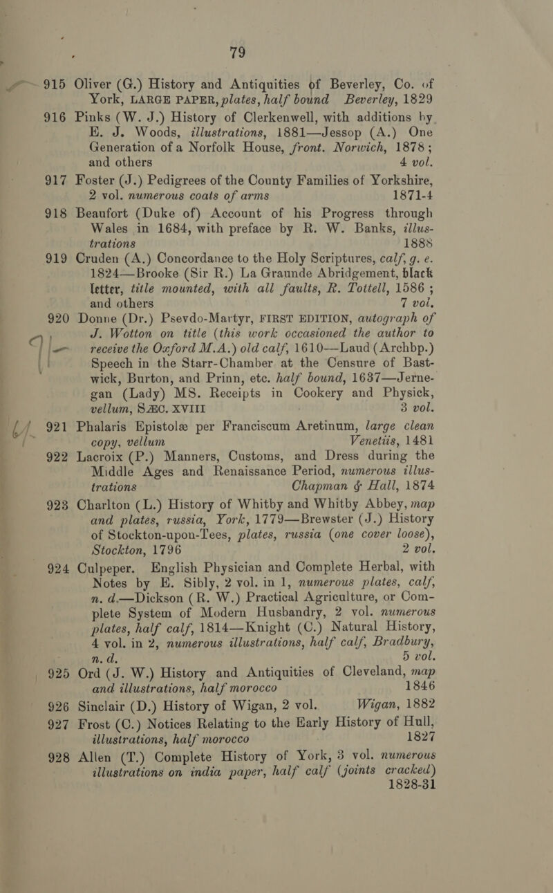 915 Oliver (G.) History and Antiquities of Beverley, Co. of York, LARGE PAPER, plates, half bound Beverley, 1829 916 Pinks (W. J.) History of Clerkenwell, with additions hy K. J. Woods, illustrations, 1881—Jessop (A.) One Generation of a Norfolk House, front. Norwich, 1878; and others 4 vol. 917 Foster (J.) Pedigrees of the County Families of Yorkshire, 2 vol. numerous coats of arms 1871-4 918 Beaufort (Duke of) Account of his Progress through Wales in 1684, with preface by R. W. Banks, illus- trations 1885 919 Cruden (A.) Concordance to the Holy Scriptures, calf, g. e. 1824— Brooke (Sir R.) La Graunde Abridgement, black letter, title mounted, with all faults, R. Tottell, 1586 ; and others 7 vol, 920 Donne (Dr.) Psevdo-Martyr, FIRST EDITION, autograph of 1) J. Wotton on title (this work occasioned the author to fie receive the Oxford M.A.) old calf, 1610—Laud (Archbp.) | Speech in the Starr-Chamber at the Censure of Bast- wick, Burton, and Prinn, ete. half bound, 1637—Jerne- gan (Lady) MS. Receipts in Cookery and Physick, vellum, SAC. XVIII 3 vol. t/ 921 Phalaris Epistole per Franciscum Aretinum, large clean copy, vellum Venetiis, 1481 922 Lacroix (P.) Manners, Customs, and Dress during the Middle Ages and Renaissance Period, numerous illus- trations Chapman ¢ Hall, 1874 923 Charlton (L.) History of Whitby and Whitby Abbey, map and plates, russia, York, 1779—Brewster (J.) History of Stockton-upon-Tees, plates, russia (one cover loose), Stockton, 1796 2 vol. 924 Culpeper. English Physician and Complete Herbal, with Notes by E. Sibly, 2 vol. in 1, numerous plates, calf, n. d.—Dickson (R. W.) Practical Agriculture, or Com- plete System of Modern Husbandry, 2 vol. numerous plates, half calf, 1814—Knight (C.) Natural History, 4 vol. in 2, numerous illustrations, half calf, Bradbury, n.d. 5 vol. 925 Ord (J. W.) History and Antiquities of Cleveland, map and illustrations, half morocco 1846 926 Sinclair (D.) History of Wigan, 2 vol. Wigan, 1882 927 Frost (C.) Notices Relating to the Early History of Hull, illustrations, half morocco 1827 928 Allen (T.) Complete History of York, 3 vol. numerous illustrations on india paper, half calf (joints cracked) 1828-31