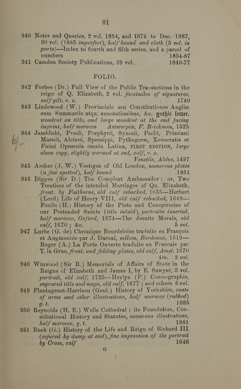 940 941 942 947 948 — 949 950 951 81 Notes and Queries, 2 vol. 1854, and 1874 to Dec. 1887, 30 vol. (1885 imperfect), half bound and cloth (5 vol. in parts)—Index to fourth and fifth series, and a parcel of numbers 1854-87 Camden Society Publications, 39 vol. 1840-77 FOLIO. Forbes (Dr.) Full View of the Public Transactions in the reign of Q. Elizabeth, 2 vol. facsimiles of signatures, calf gilt, r. é. 1740 Lindewood (W.) Provinciale seu Constitutiones Anglia cum Summariis atqz. annotationibus, &amp;c. gothic letter, woodcut on title, and large woodcut at the end facing imprint, half morocco Antwerpie, F’. Brickman, 1525 Jamblichi, Procli, Porphyrii, Synesii, Pselli, Prisciani Marsili, Alcinoi, Speusippi, Pythagorw, Xenocratis et Ficini Opuscula omnia Latina, FIRST EDITION, large clean copy, slightly wormed at end, calf, r.e. Venetiis, Aldus, 1497 Archer (J. W.) Vestiges of Old London, numerous plates (a few spotted), half bound 1851 Digges (Sir D.) The Compleat Ambassador: or, Two Treatises of the intended Marriages of Qu. Elizabeth, Sront. by Faithorne, old calf rebacked, 1655—Herbert (Lord) Life of Henry VIII, old calf rebucked, 1649— Foulis (H.) History of the Plots and Conspiracies of our Pretended Saints (title inlaid), portraits inserted, half morocco, Oxford, 1674—The Jesuits Morals, old calf, 1670; &amp;e. 5 vol. Lurbe (G. de) Chronique Bourdeloise traduite en Frangois et Augmentée-par J. Darnal, vellum, Bordeaux, 1619— Roger (A.) La Porte Ouverte traduite en Francais par T. la Grue, front. and folding plates, old calf, Amst. 1670 4to. 2 vol. Winwood (Sir R.) Memorials of Affairs of State in the Reigns of Elizabeth and James I, by E. Sawyer, 3 vol. portrait, old calf, 1725—Heylyn (P.) Cosmographie, engraved title and maps, old calf, 1677 ; and others 6 vol. Plantagenet-Harrison (Genl.) History of Yorkshire, coats of arms and other illustrations, half morocco eof a} 85 Heyiolds (H. E.) Wells Cathedral : its Foundation, Con- stitutional History and Statutes, numerous illustrations, half morocco, g. t. 1881 Buck (G.) History of the Life and Reign of Richard III (injured by damp at end), fine impression of the portrait by Cross, calf 1646 G