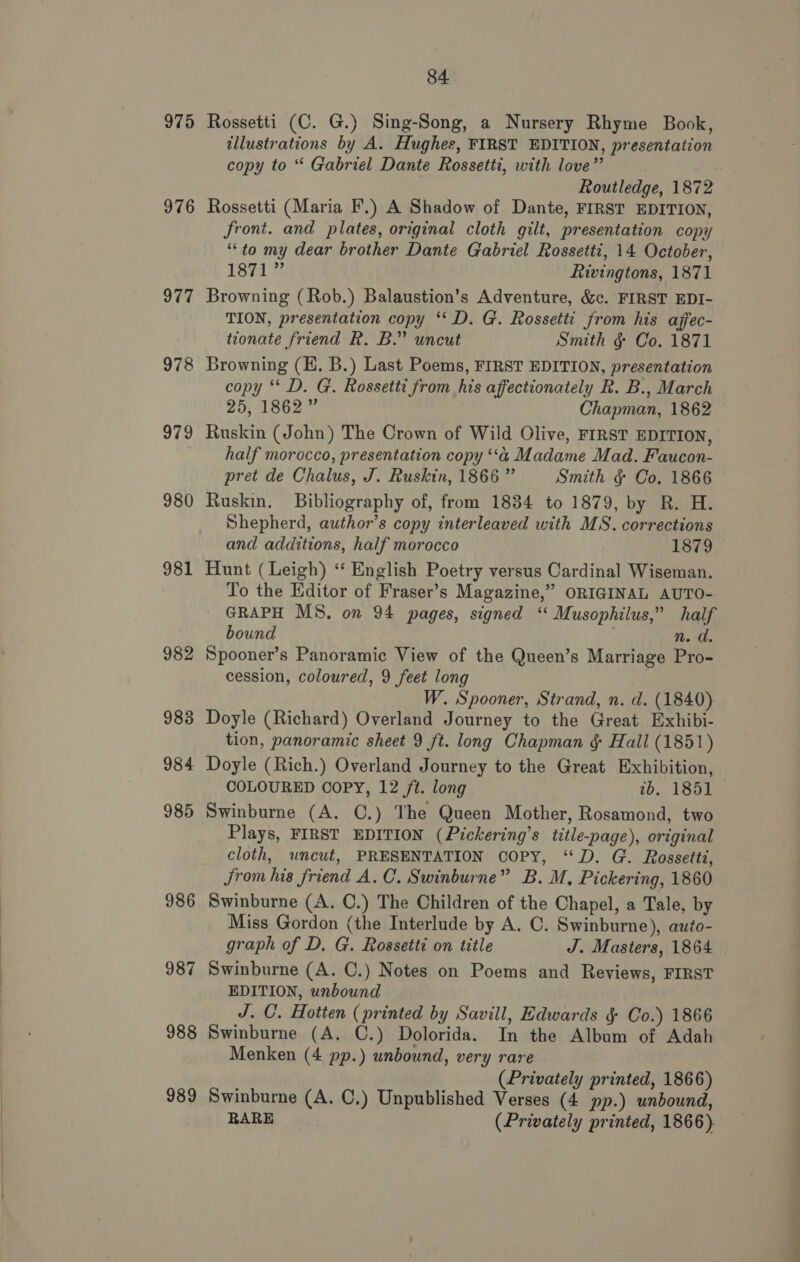 975 976 977 978 979 980 981 982 983 984 985 986 987 988 989 84 Rossetti (C. G.) Sing-Song, a Nursery Rhyme Book, illustrations by A. Hughes, FIRST EDITION, presentation copy to “ Gabriel Dante Rossetti, with love” | Routledge, 1872 Rossetti (Maria F.) A Shadow of Dante, FIRST EDITION, front. and plates, original cloth gilt, presentation copy “to my dear brother Dante Gabriel Rossetti, 14 October, 1874 @ Rivingtons, 1871 Browning (Rob.) Balaustion’s Adventure, &amp;c. FIRST EDI- TION, presentation copy ‘‘ D. G. Rossetti from his affec- tionate friend R. B.” uncut Smith ¢ Co. 1871 Browning (E. B.) Last Poems, FIRST EDITION, presentation copy ‘* D. G. Rossetti from his affectionately R. B., March 25, 1862” Chapman, 1862 Ruskin (John) The Crown of Wild Olive, FIRST EDITION, half morocco, presentation copy ‘a Madame Mad. Faucon- pret de Chalus, J. Ruskin, 1866 ” Smith &amp; Co. 1866 Ruskin. Bibliography of, from 1834 to 1879, by R. H. Shepherd, author’s copy interleaved with MS. corrections and additions, half morocco 1879 Hunt (Leigh) “ English Poetry versus Cardinal Wiseman. To the Editor of Fraser’s Magazine,” ORIGINAL AUTO- GRAPH MS. on 94 pages, signed ‘ Musophilus,” half bound : Ns ihe Spooner’s Panoramic View of the Queen’s Marriage Pro- cession, coloured, 9 feet long W. Spooner, Strand, n. d. (1840) Doyle (Richard) Overland Journey to the Great Exhibi- tion, panoramic sheet 9 ft. long Chapman &amp; Hall (1851) Doyle (Rich.) Overland Journey to the Great Exhibition, COLOURED COPY, 12 /t. long 2b. 1851 Swinburne (A. C.) The Queen Mother, Rosamond, two Plays, FIRST EDITION (Pickering’s title-page), original cloth, wncut, PRESENTATION COPY, “D. G. Rossetti, Jrom his friend A.C. Swinburne” B. M, Pickering, 1860 Swinburne (A. ©.) The Children of the Chapel, a Tale, by Miss Gordon (the Interlude by A. C. Swinburne), auto- graph of D, G. Rossetti on title J. Masters, 1864 Swinburne (A. ©.) Notes on Poems and Reviews, FIRST EDITION, unbound J. C. Hotten (printed by Savill, Edwards § Co.) 1866 Swinburne (A. C.) Dolorida. In the Album of Adah Menken (4 pp.) unbound, very rare (Privately printed, 1866) Swinburne (A. C.) Unpublished Verses (4 pp.) unbound, RARE (Privately printed, 1866).