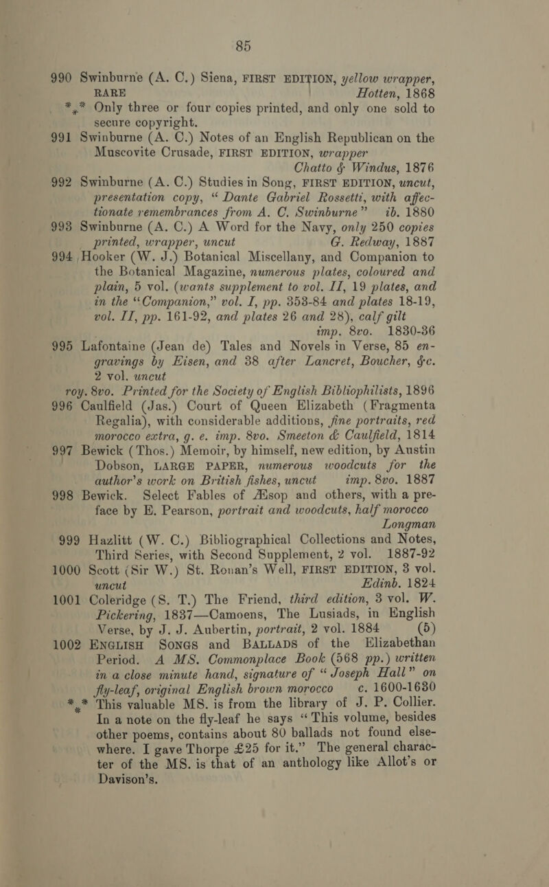 990 Swinburne (A. C.) Siena, FIRST EDITION, yellow wrapper, RARE | Hotten, 1868 *,* Only three or four copies printed, and only one sold to secure copyright. 991 Swinburne (A. C.) Notes of an English Republican on the Muscovite Crusade, FIRST EDITION, wrapper Chatto § Windus, 1876 992 Swinburne (A. C.) Studies in Song, FIRST EDITION, uncut, presentation copy, “ Dante Gabriel Rossetti, with affec- tionate remembrances from A, C. Swinburne” ib. 1880 993 Swinburne (A. C.) A Word for the Navy, only 250 copies _ printed, wrapper, uncut G. Redway, 1887 994 Hooker (W. J.) Botanical Miscellany, and Companion to the Botanical Magazine, numerous plates, coloured and plain, 5 vol. (wants supplement to vol. II, 19 plates, and in the “Companion,” vol. I, pp. 353-84 and plates 18-19, vol. II, pp. 161-92, and plates 26 and 28), calf gilt | imp. 8vo. 1830-36 995 Lafontaine (Jean de) Tales and Novels in Verse, 85 en- gravings by Eisen, and 38 after Lancret, Boucher, ge. 2 vol. wncut roy. 8vo. Printed for the Society of English Bibliophilists, 1896 996 Caulfield (Jas.) Court of Queen Elizabeth (Fragmenta Regalia), with considerable additions, jine portraits, red morocco extra, g. e. imp. 8vo. Smeeton &amp; Caulfield, 1814 997 Bewick ( Thos.) Memoir, by himself, new edition, by Austin | Dobson, LARGE PAPER, numerous woodcuts for the author’s work on British fishes, uncut imp. 8vo. 1887 998 Bewick. Select Fables of Ausop and others, with a pre- face by E. Pearson, portrait and woodcuts, half morocco Longman 999 Hazlitt (W. C.) Bibliographical Collections and Notes, Third Series, with Second Supplement, 2 vol. 1887-92 1000 Scott (Sir W.) St. Ronan’s Well, FIRST EDITION, 3 vol. uncut Edinb. 1824 1001 Coleridge (S. T.) The Friend, third edition, 3 vol. W. Pickering, 1837—Camoens, The Lusiads, in English Verse, by J. J. Aubertin, portrazt, 2 vol. 1884 (5) 1002 EneLIsH Sona@s and BALLADS of the Elizabethan Period. A MS. Commonplace Book (568 pp.) writien in a close minute hand, signature of “ Joseph Hall” on fly-leaf, original English brown morocco _ c. 1600-1630 * * This valuable MS. is from the library of J. P. Collier. In a note on the fly-leaf he says “ This volume, besides other poems, contains about 80 ballads not found else- where. I gave Thorpe £25 for it.” The general charac- ter of the MS. is that of an anthology like Allot’s or Davison’s.
