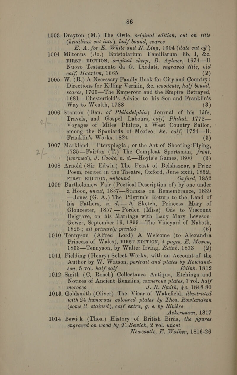 1008 Drayton (M.) The Owle, original edition, cut on title (headlines cut into), half bound, scarce E. A. for E. White and N.Ling, 1604 (date cut of) 1004 Miltonus (Jo.) Epistolarium Familiarnm lib. I, &amp;e. FIRST EDITION, original sheep, B. Aylmer, 1674—I1 Nuovo Testamento da G. Diodati, engraved title, old calf, Haarlem, 1665 (2) 1005 W. (R.) A Necessary Family Book for City and Country: Directions for Killing Vermin, &amp;c. woodcuts, half bound, scarce, 1706—The Emperour and the Empire Betrayed, 1681—Chesterfield’s Advice to his Son and Franklin’s Way to Wealth, 1788 (3) 1006 Stanton (Dan. of Philadelphia) Journal of his Life, Travels, and Gospel Labours, calf, Philad. 1772— Voyages of Miles Philips, a West Country Sailor, among the Spaniards of Mexico, &amp;c. calf, 1724—B. Franklin’s Works, 1824 (3) 1007 Markland. Pteryplegia; or the Art of Shooting:Flying, 17385—Fairfax (T.) The Compleat Sportsman, front. (wormed), J. Cooke, n. d.—Hoyle’s Games, 1800 = (8) 1008 Arnold (Sir Edwin) The Feast of Belshazzar, a Prize Poem, recited in the Theatre, Oxford, June xxiii, 1852, FIRST EDITION, unbound Oxford, 1852 1009 Bartholomew Fair (Poetical Description of) by one under a Hood, uncut, 1837—Stanzas on Remembrance, 1839 —Jones (G. A.) The Pilgrim’s Return to the Land of his Fathers, n. d.— A Sketch, Princess Mary of Gloucester, 1857 — Porden (Miss) Ode to Viscount Belgrave, on his Marriage with Lady Mary Leveson- Gower, September 16, 1899—The Vineyard of Naboth, 1825; all privately printed (6) 1010 Tennyson (Alfred Lord) A Welcome (to Alexandra Princess of Wales), FIRST EDITION, 4 pages, HX. Moxon, 1863—Tennyson, by Walter Irving, Hainb. 1873 = (2) 1011 Fielding (Henry) Select Works, with an Account of the Author by W. Watson, portrait and plates by Rowland- son, 5 vol. half calf Edinb. 1812 1012 Smith (C, Roach) Collectanea Antiqua, Etchings and Notices of Ancient Remains, numerous plates, 7 vol. half morocco J. R. Smith, ¢ce. 1848-80 1013. Goldsmith (Oliver) The Vicar of Wakefield, cdlustrated with 24 humorous coloured plates by Thos. Rowlandson (some ll. stained), calf extra, g. e. by Riviere Ackermann, 1817 1014 Bewick (Thos.) History of British Birds, the jigures engraved on wood by T. Bewick, 2 vol. uncut Newcastle, EH. Walker, 1816-26