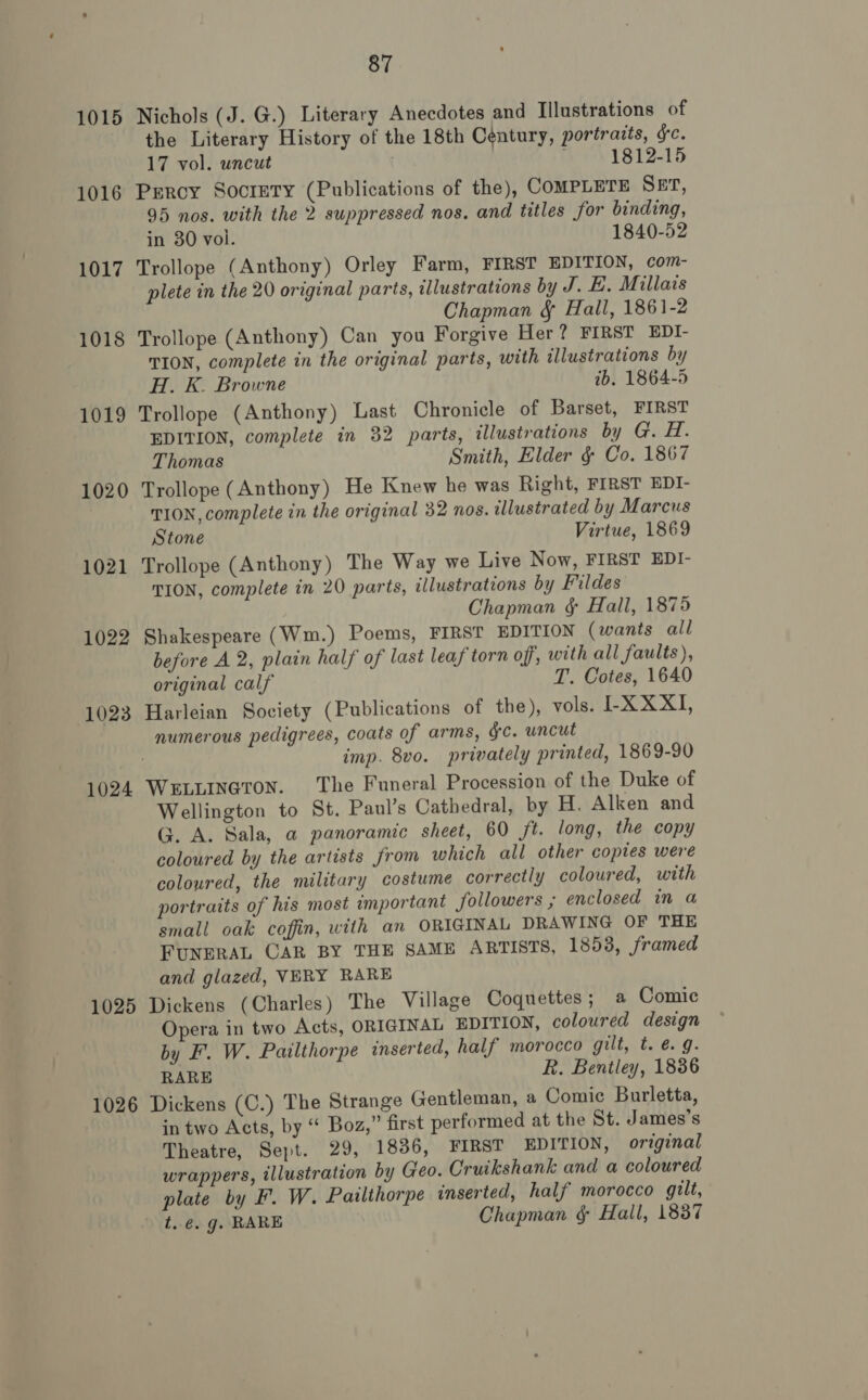 1015 Nichols (J. G.) Literary Anecdotes and Illustrations of the Literary History of the 18th Century, portraits, ge. 17 vol. uncut . 1812-15 1016 Percy SocretTy (Publications of the), COMPLETE SET, 95 nos. with the 2 suppressed nos. and titles for binding, in 30 vol. 1840-52 1017 Trollope (Anthony) Orley Farm, FIRST EDITION, com- plete in the 20 original parts, illustrations by J. LE. Millavs Chapman & Hall, 1861-2 1018 Trollope (Anthony) Can you Forgive Her? FIRST EDI- TION, complete in the original parts, with illustrations by H. K. Browne ib. 1864-5 1019 Trollope (Anthony) Last Chronicle of Barset, FIRST EDITION, complete in 32 parts, illustrations by G. H. Thomas Smith, Elder & Co. 1867 1020 Trollope (Anthony) He Knew he was Right, FIRST EDI- TION, complete in the original 32 nos. illustrated by Marcus Stone Virtue, 1869 1021 Trollope (Anthony) The Way we Live Now, FIRST EDI- TION, complete in 20 parts, illustrations by Fildes Chapman § Hall, 1875 1022 Shakespeare (Wm.) Poems, FIRST EDITION (wants all before A 2, plain half of last leaf torn off, with all faults ), original calf T. Cotes, 1640 1023 Harleian Society (Publications of the), vols. I-XXXI, numerous pedigrees, coats of arms, gc. uncut imp. 8vo. privately printed, 1869-90 1024 WeELLINeton. The Funeral Procession of the Duke of Wellington to St. Paul’s Cathedral, by H. Alken and G. A. Sala, a panoramic sheet, 60 ft. long, the copy coloured by the artists from which all other copies were coloured, the military costume correctly coloured, with portraits of his most important followers ; enclosed in a small oak coffin, with an ORIGINAL DRAWING OF THE FUNERAL CAR BY THE SAME ARTISTS, 1853, framed and glazed, VERY RARE 1025 Dickens (Charles) The Village Coquettes; a Comic Opera in two Acts, ORIGINAL EDITION, coloured design by F. W. Pailthorpe inserted, half morocco gilt, t. é. g. RARE R. Bentley, 1836 1026 Dickens (C.) The Strange Gentleman, a Comic Burletta, in two Acts, by “ Boz,” first performed at the St. James’s Theatre, Sept. 29, 1836, FIRST EDITION, original wrappers, illustration by Geo. Cruikshank and a coloured plate by F. W. Pailihorpe inserted, half morocco gilt, t..¢. g. RARE Chapman & Hall, 1837