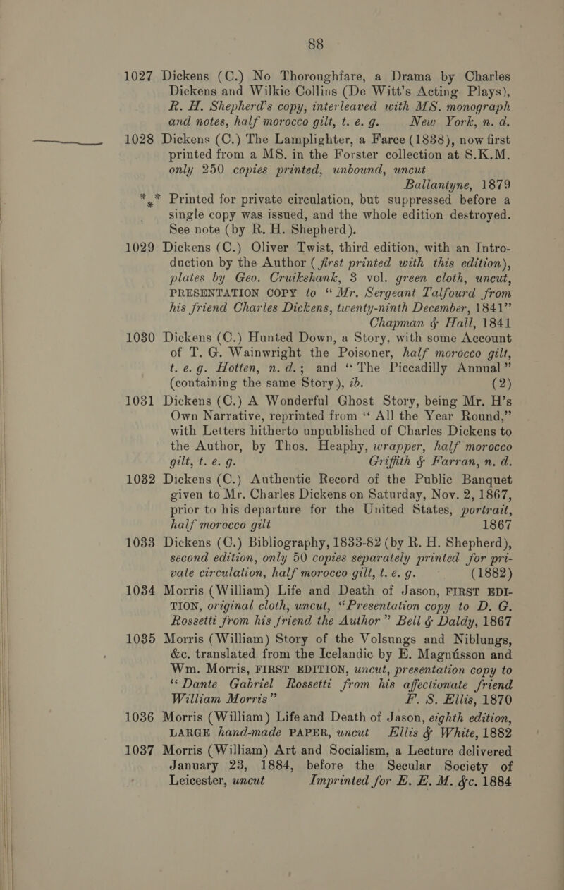   88 1027 Dickens (C.) No Thoroughfare, a Drama by Charles Dickens and Wilkie Collins (De Witt’s Acting Plays), R. H. Shepherd’s copy, interleaved with MS. monograph and notes, half morocco gilt, t. €. g. New York, n. d. 1028 Dickens (C.) The Lamplighter, a Farce (1838), now first printed from a MS. in the Forster collection at S.K.M. only 250 copies printed, unbound, uncut Ballantyne, 1879 *_™* Printed for private circulation, but suppressed before a single copy was issued, and the whole edition destroyed. See note (by R. H. Shepherd). 1029 Dickens (C.) Oliver Twist, third edition, with an Intro- duction by the Author ( first printed with this edition), plates by Geo. Cruikshank, 3 vol. green cloth, uncut, PRESENTATION COPY to “ Mr. Sergeant Talfourd from his friend Charles Dickens, twenty-ninth December, 1841” Chapman § Hall, 1841 1030 Dickens (C.) Hunted Down, a Story, with some Account of T. G. Wainwright the Poisoner, half morocco gilt, t. e.g. Hotten, n.d.; and ‘ The Piccadilly Annual ” (containing the same Story), 2d. (2) 1031 Dickens (C.) A Wonderful Ghost Story, being Mr. H’s Own Narrative, reprinted from ‘‘ All the Year Round,” with Letters hitherto unpublished of Charles Dickens to the Author, by Thos. Heaphy, wrapper, half morocco gilty ey eng: Griffith § Farran, n. d. 1032 Dickens (C.) Authentic Record of the Public Banquet given to Mr. Charles Dickens on Saturday, Nov. 2, 1867, prior to his departure for the United States, portrait, half morocco gilt 1867 1033 Dickens (C.) Bibliography, 1833-82 (by R. H. Shepherd), second edition, only 50 copies separately printed for pri- vate circulation, half morocco gilt, t. é. g. (1882) 1084 Morris (William) Life and Death of Jason, FIRST EDI- TION, original cloth, uncut, “Presentation copy to D. G. Rossetti from his friend the Author” Bell &amp; Daldy, 1867 1035 Morris (William) Story of the Volsungs and Niblungs, &amp;c. translated from the Icelandic by E. Magniisson and Wm. Morris, FIRST EDITION, uncut, presentation copy to ‘* Dante Gabriel Rossetti from his affectionate friend William Morris” F’. S. Ellis, 1870 1036 Morris (William) Life and Death of Jason, eighth edition, LARGE hand-made PAPER, uncut Ellis &amp; White, 1882 1087 Morris (William) Art and Socialism, a Lecture delivered January 23, 1884, before the Secular Society of