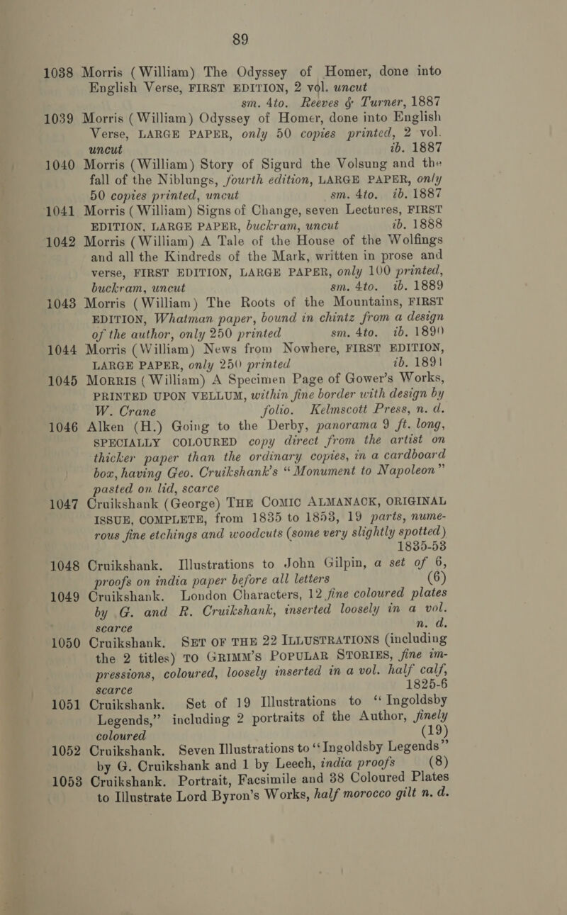 1038 Morris (William) The Odyssey of Homer, done into English Verse, FIRST EDITION, 2 vol. uncut sm. 4to. Reeves §&amp; Turner, 1887 1039 Morris ( William) Odyssey of Homer, done into English Verse, LARGE PAPER, only 50 copies printed, 2 vol. uncut ib. 1887 1040 Morris (William) Story of Sigurd the Volsung and the fall of the Niblungs, fourth edition, LARGE PAPER, only 50 copies printed, uncut sm. 4to, ib. 1887 1041 Morris ( William) Signs of Change, seven Lectures, FIRST EDITION, LARGE PAPER, buckram, uncut ib. 1888 1042 Morris (William) A Tale of the House of the Wolfings and all the Kindreds of the Mark, written in prose and verse, FIRST EDITION, LARGE PAPER, only 100 printed, buckram, uncut sm. 4to. 1b. 1889 1043 Morris (William) The Roots of the Mountains, FIRST EDITION, Whatman paper, bound in chintz from a design of the author, only 250 printed sm. 4to. ib. 1899 1044 Morris (William) News from Nowhere, FIRST EDITION, LARGE PAPER, only 250) printed ib. 1891 1045 Morris ( William) A Specimen Page of Gower’s Works, PRINTED UPON VELLUM, within fine border with design by W. Crane folio. Kelmscott Press, n. d. 1046 Alken (H.) Going to the Derby, panorama 9 ft. long, SPECIALLY COLOURED copy direct from the artist on thicker paper than the ordinary copies, in a cardboard box, having Geo. Cruikshank’s “ Monument to Napoleon” pasted on lid, scarce 1047 Cruikshank (George) THE COMIC ALMANACK, ORIGINAL ISSUE, COMPLETE, from 1835 to 1858, 19 parts, nume- rous fine etchings and woodcuts (some very slightly spotted ) 1835-53 1048 Cruikshank. Illustrations to John Gilpin, a set of 6, proofs on india paper before all letters (6) 1049 Cruikshank. London Characters, 12 fine coloured plates by G. and R. Cruikshank, inserted loosely in a vol. scarce n. d. 1050 Cruikshank. SET OF THE 22 ILLUSTRATIONS (including the 2 titles) To GRimm’s POPULAR STORIES, fine im- pressions, coloured, loosely inserted ina vol. half calf, scarce 1825-6 1051 Cruikshank. Set of 19 Illustrations to ‘ Ingoldsby Legends,” including 2 portraits of the Author, jinely coloured (19) 1052 Cruikshank, Seven Illustrations to ‘‘Ingoldsby Legends” by G. Cruikshank and 1 by Leech, india proofs (8) 1053 Cruikshank. Portrait, Facsimile and 88 Coloured Plates to Illustrate Lord Byron’s Works, half morocco gilt n.d.
