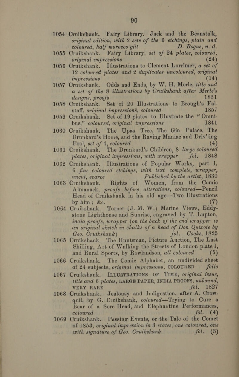  1064 1065 1066 1067 1068 1069 Cruikshank. Fairy Library. Jack and the Beanstalk, original edition, with 2 sets of the 6 etchings, plain and coloured, half morocco gilt D. Bogue, n. d. Cruikshank. Fairy Library, set of 24 plates, coloured, original impressions | (24) Cruikshank. Illustrations to Clement Lorrimer, a set of 12 coloured plates and 2 duplicates uncoloured, original impressions (14) Cruikshank. Odds and Ends, by W. H. Merle, ttle and a set of the 8 illustrations by Cruikshank after Merle’s designs, proofs 1831 Cruikshank. Set of 20 Illustrations to Brough’s Fal- staff, original impressions, coloured 1857 Cruikshank. Set of 19 plates to Illustrate the “ Omni- bus,” coloured, original impressions 1841 Cruikshank. The Upas Tree, The Gin Palace, The Drunkard’s Home, and the Raving Maniac and Driv’ling Fool, set of 4, coloured (4) Cruikshank. The Drunkard’s Children, 8 large coloured plates, original impressions, with wrapper fol. 1848 Cruikshank. Illustrations of Popular Works, part I, 6 fine coloured etchings, with text complete, wrapper, uncut, scarce Published by the artist, 1830 Cruikshank. Rights of Women, from the Comic Almanack, proofs before alterations, colowred—Pencil Head of Cruikshank in his old age—Two Illustrations by him; &amp;c. (7) Cruikshank. Turner (J. M. W.) Marine Views, Eddy- stone Lighthouse and Sunrise, engraved by T. Lupton, india proofs, wrapper (on the back of the end wrapper is an original sketch in chalks of a head of Don Quiwote by Geo. Cruikshank) fol. Cooke, 1825 Cruikshank. The Huntsman, Picture Auction, The Last Shilling, Art of Walking the Streets of London plate I, and Rural Sports, by Rowlandson, all coloured (5) Cruikshank, The Comic Alphabet, an undivided sheet of 24 subjects, original impressions, COLOURED folio Cruikshank. ILLUSTRATIONS OF TIME, original issue, title and 6 plates, LARGE PAPER, INDIA PROOFS, unbound, VERY RARE | fol. 1827 Cruikshank. Jealousy and Indigestion, after A. Crow- quil, by G. Cruikshank, coloured—Trying to Cure a Bear of a Sore Head, and Elephantine Performances, coloured fol. (A) Cruikshank. Passing Events, or the Tale of the Comet of 18538, original impression in 3 states, one coloured, one with signature of Geo. Cruikshank fol. (8)
