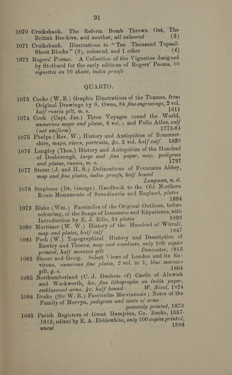 1070 Cruikshank. The Reform Bomb Thrown Out, The British Bee-hive, and another, all coloured (3) 1071 Cruikshank. Illustrations to “Ten Thousand Topsail- Sheet Blocks” (3), coloured, and 1 other (4) 1072 Rogers’ Poems. A Collection of the Vignettes designed by Stothard for the early editions of Rogers’ Poems, 50 vignettes on 10 sheets, india proofs QUARTO. 1073 Cooke (W.B.) Graphic Illustrations of the Thames, from Original Drawings by S. Owen, 84 fine engravings, 2 vol. half russia gilt, m. é. 1811 1074 Cook (Capt. Jas.) Three Voyages round the World, numerous maps and plates, 8 vol.; and Folio Atlas, calf (not uniform) 1773-84 1075 Phelps (Rev. W.) History and Antiquities of Somerset- shire, maps, views, portraits, gc. 2 vol. half calf 1839 1076 Langley (Thos.) History and Antiquities of the Hundred of Desborough, large and jine paper, map, pedigrees and plates, russia, m. é. 1797 1077 Storer (J. and H. 8.) Delineations of Fountains Abbey, map and fine plates, india proofs, half bound Longman, n. d. 1078 Stephens (Dr. George) Handbook to the Old Northern Runic Monuments of Scandinavia and England, plates 1884 1079 Blake (Wm.) Facsimiles of the Original Outlines, before colouring, of the Songs of Innocence and Experience, with Introduction by E. J. Ellis, 54 plates 1893 1080 Mortimer (W. W.) History of the Hundred of Wirrall, map and plates, half calf 1847 1081 Peck (W.) Topographical History and Description of Bawtry and Thorne, map and woodcuts, only 100 copies printed, half morocco gilt Doncaster, 18138 1082 Storer and Greig. Select Views of London and its En- virons, numerous fine plates, 2 vol. in 1, blue morocco gilt, g.é. 1804 1083 Northumberland (C. J. Duchess of) Castle of Alnwick and Warkworth, &amp;e. jine lithographs on india paper, emblazoned arms, &amp;c. half bound W. Nicol, 1824 1084 Drake (Sir W. R.) Fasciculus Mervinensis ; Notes of the Family of Mervyn, pedigrees and coats of arms privately printed, 1873 1085 Parish Registers of Great Hampden, Co. Bucks, 1557- ; 1812, edited by E. A. Ebblewhite, only 100 copies printed, uncut 1888