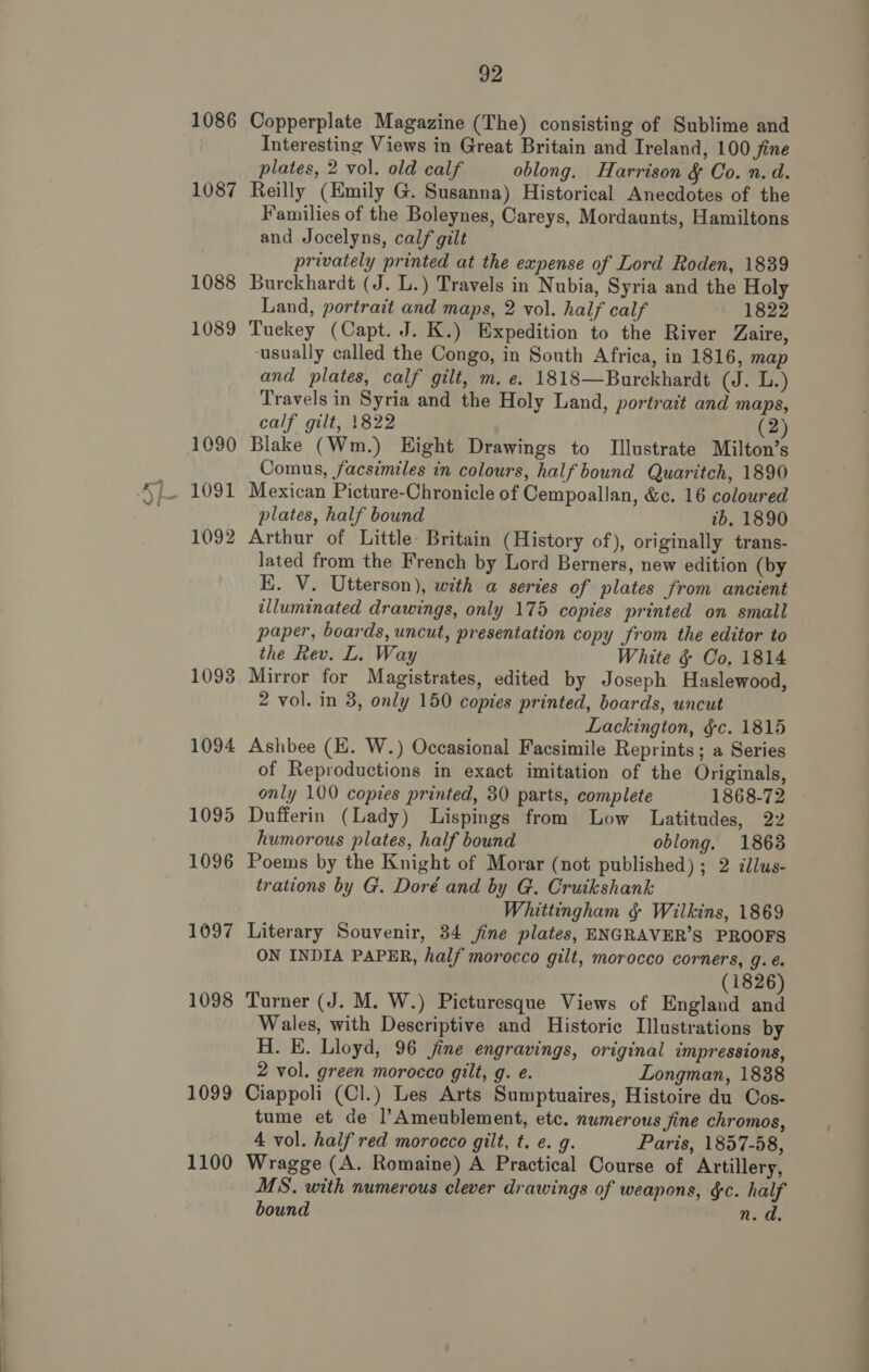 1086 1087 1088 1089 1090 1091 1092 1093 1094 1095 1096 1097 1098 1099 1100 92 Copperplate Magazine (The) consisting of Sublime and Interesting Views in Great Britain and Ireland, 100 fine plates, 2 vol. old calf oblong. Harrison &amp; Co. n. d. Reilly (Emily G. Susanna) Historical Anecdotes of the Families of the Boleynes, Careys, Mordaunts, Hamiltons and Jocelyns, calf gilt privately printed at the expense of Lord Roden, 1839 Burckhardt (J. L.) Travels in Nubia, Syria and the Holy Land, portrait and maps, 2 vol. half calf 1822 Tuckey (Capt. J. K.) Expedition to the River Zaire, usually called the Congo, in South Africa, in 1816, map and plates, calf gilt, m. e. 1818—Burckhardt (J. L.) Travels in Syria and the Holy Land, portrait and maps, calf gilt, 1822 (2) Blake (Wm.) Eight Drawings to Illustrate Milton’s Comus, facsimiles in colours, half bound Quaritch, 1890 Mexican Picture-Chronicle of Cempoallan, &amp;c. 16 coloured plates, half bound 7b. 1890 Arthur of Little: Britain (History of), originally trans- lated from the French by Lord Berners, new edition (by K. V. Utterson), with a series of plates from ancient illuminated drawings, only 175 copies printed on small paper, boards, uncut, presentation copy from the editor to the Rev. L. Way White § Co, 1814 Mirror for Magistrates, edited by Joseph Haslewood, 2 vol. in 38, only 150 copies printed, boards, uncut Lackington, §&amp;c. 1815 Ashbee (E. W.) Occasional Facsimile Reprints; a Series of Reproductions in exact imitation of the Originals, only 100 copies printed, 30 parts, complete 1868-72 Dufferin (Lady) Lispings from Low Latitudes, 22 humorous plates, half bound oblong. 1863 Poems by the Knight of Morar (not published) ; 2 clus- trations by G. Doré and by G. Cruikshank Whittingham § Wilkins, 1869 Literary Souvenir, 34 fine plates, ENGRAVER’S PROOFS ON INDIA PAPER, half morocco gilt, morocco corners, g. é. (1826) Turner (J. M. W.) Picturesque Views of England and Wales, with Descriptive and Historic Illustrations by H. E. Lloyd, 96 jine engravings, original impressions, 2 vol. green morocco gilt, g. e. Longman, 1838 Ciappoli (Cl.) Les Arts Sumptuaires, Histoire du Cos- tume et de l’Ameublement, etc. numerous fine chromos, 4 vol. half red morocco gilt, t. e. g. Paris, 1857-58, Wragge (A. Romaine) A Practical Course of Artillery, MS. with numerous clever drawings of weapons, §c. half bound n. d.