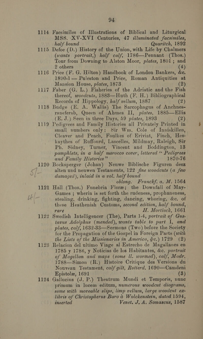 1114 1115 1116 eey, 1118 1119 1120 1121 1122 1123 1124 94 Facsimiles of Illustrations of Biblical and Liturgical MSS. XV-XVI Centuries, 47 illuminated facsimiles, half bound Quaritch, 1892 Defoe (D.) History of the Union, with Life by Chalmers (wants portrait,) half calf, 1786—Pennant (Thos.) Tour from Downing to Alston Moor, plates, 1801; and 2 others 3 (4) Price (F. G. Hilton) Handbook of London Bankers, &amp;e. 1890-1 — Puleston and Price, Roman Antiquities at Mansion House, plates, 1873 (2) Faber (G. L.) Fisheries of the Adriatic and the Fish thereof, woodcuts, 1883—Huth (F. H.) Bibliographical Records of Hippology, half vellum, 1887 (2) Budge (HE. A. Wallis) The Sarcophagus of Anchnes- raneferab, Queen of Ahmes II, plates, 1885—Ellis (KE. J.) Seen in three Days, 59 plates, 1893 (2) Pedigrees and Family Histories all Privately Printed in small numbers only: Sir Wm. Cole of Inniskillen, Cleaver and Peach, Foulkes of Eriviat, Finch, Hes- kaythes of Ruffourd, Lascelles, Mildmay, Raleigh, Sir Ph. Sidney, Turner, Vincent and Boddington, 13 pamphlets, in a half morocco cover, lettered ‘+ Pedigrees and Family Histories” 1870-76 Bocksperger (Johan) Neuwe Biblische Figuren desz alten und neuwen Testaments, 122 jine woodcuts (a few damaged), inlaid in a vol. half bound oblong. Franckf. a. M. 1564 Hall (Thos.) Funebria Flore; the Downfall of May- Games ; wherin is set forth the rudeness, prophaneness, stealing, drinking, fighting, dancing, whoring, &amp;c. of these Heathenish Customs, second edition, half bound, rare H. Mortlock, 1661 Swedish Intelligencer (The), Parts 1-4, portrait of Gus- tavus Adolphus (mended), wants table to part I, and plates, calf, 1632-83—Sermons (Two) before the Society for the Propagation of the Gospel in Foreign Parts (with the Lists of the Missionaries in America, &amp;c.) 1729 (2) Relacion del ultimo Viage al Estrecho de Magallanes en 1785 y 1786, y Noticias de los Habitantes, &amp;c. portrait of Magellan and maps (some ll. wormed), calf, Madr. 1788—Simon (R.) Histoire Critique des Versions du Nouveau ‘Testament, calf gilt, Rotterd. 1690—Camdeni Epistole, 1691 (3) Gallucius (J. P.) Theatrum Mundi et Temporis, nunc primum in lucem editum, numerous woodcut diagrams, some with moveable slips, limp vellum, large woodcut eax- libris of Christopherus Baro &amp; Wolckenstein, dated 1594, inserted Venet. J. A. Somascus, 1587