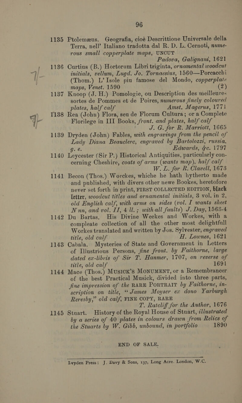 —t 1135 1136 1137 1138 1139 1140 1141 1142 1148 1144 1145 96 Ptolemeus. Geografia, cioé Descrittione Universale della Terra, nell’ Italiano tradotta dal R. D. L. Cernoti, nume- rous small copperplate maps, UNCUT Padova, Galignant, 1621 Curtius (B.) Hortorum Libri triginta, ornamental woodcut initials, vellum, Lugd. Jo. Tornaesius, 1560—Porcacchi (Thom.) L’Isole piu famose del Mondo, copperplate maps, Venet. 1590 2) Knoop (J. H.) Pomologie, ou Description des meilleures sortes de Pommes et de Poires, nwmerous finely coloured plates, half calf Amst. Magerus, 177} Rea (John) Flora, seu de Florum Cultura; or a Complete Florilege in III Books, front. and plates, half calf J. G. for R. Marriott, 1665 Dryden (John) Fables, with engravings from the pencil of Lady Diana Beauclerc, engraved by Bartolozzt, russia, g. e. Edwards, ¢c. 1797 Leycester (Sir P.) Historical Antiquities, particularly con- cerning Cheshire, coats of arms (wants map), half calf W. L. for R. Clavell, 1673 Becon (Thos.) Worckes, whiche he hath hytherto made and published, with divers other newe Bookes, heretofore never set forth in print, FIRST COLLECTED EDITION, black Ietter, woodcut titles and ornamental initials, 3 vol. in 2, old English calf, with arms on sides (vol. I wants sheet Nnn, and vol. II, 4 ll. ; with all faults) J. Day, 1565-4 Du Bartas. His Divine Weekes and Workes, with a compleate collection of all the other most delightfull Workes translated and written by Jos. Sylvester, engraved title, old calf H. Lownes, 1621 Cabala. Mysteries of State and Government in Letters of Illustrious Persons, jine front. by Faithorne, large dated ex-libris of Sir T. Hanmer, 1707, on reverse of title, old calf 1691 Mace (Thos.) MusicK’s MONUMENT, or a Remembrancer of the best Practical Musick, divided into three parts, fine impression of the RARE PoRTRAIT by Faithorne, in- scription on title, ‘James Moyser ex dono Yarburgh Reresby,” old calf, FINE COPY, RARE T. Ratcliff for the Author, 1676 Stuart. History of the Royal House of Stuart, ¢llustrated by a series of 40 plates in colours drawn from Relics of the Stuarts by W. Gibb, unbound, in portfolio 1890 END OF SALE.