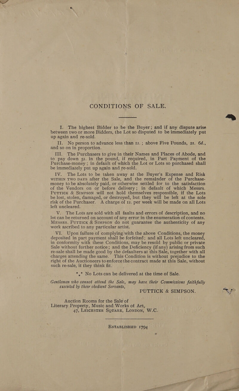  CONDITIONS OF. SALE. I. The highest Bidder to be the Buyer; and if any dispute arise between two or more Bidders, the Lot so disputed to be Bu GEES put up again and re-sold. II. No person to advance less than 1s. ; above Five Pounds, 2s. 64d., and so on in proportion. III. The Purchasers to give in their Names and Places of Abode, and to pay down 5s. in the pound, if required, in Part Payment of the Purchase-money ; in default of which the Lot or Lots so purchased shall be immediately put up again and re-sold. IV. The Lots to be taken away at the Buyer’s Expense and Risk WITHIN TWo DAYS after the Sale, and the remainder of the Purchase- money to be absolutely paid, or otherwise settled for to the satisfaction of the Vendors on or before delivery; in default of which Messrs. Puttick &amp; Simpson will not hold themselves responsible, if the Lots be lost, stolen, damaged, or destroyed, but they will be left at the sole risk of the Purchaser. A charge of 1s. per week will be made on all Lots left uncleared. V.. The Lots are sold with all faults and errors of description, and no lot can be returned on account of any error in the enumeration of contents. Messrs. Puttick &amp; Simpson do not guarantee the authenticity of any work ascribed to any particular artist. VI. Upon failure of complying with the above Conditions, the money deposited in part payment shall be forfeited; and all Lots left uncleared, in conformity with these Conditions, may be resold by public or private Sale without further notice; and the Deficiency (ifany) arising from such re-sale shall be made good by the defaulters at this Sale, together with all charges attending the same. This Condition is without prejudice to the right of the Auctioneers to enforce the contract made at this Sale, without such re-sale, if they think fit, de No ‘Lots can be delivered at the time of Sale. Gentlemen who cannot attend the Sale, may have theiy Commissions faithfully executed by they obedient Servants, PUTTICK &amp; SIMPSON. Auction Rooms for the Sale of Literary Property, Music and Works of Art, 47, LEICESTER SQUARE, LONDON, W.C. ESTABLISHED 1794 = a la