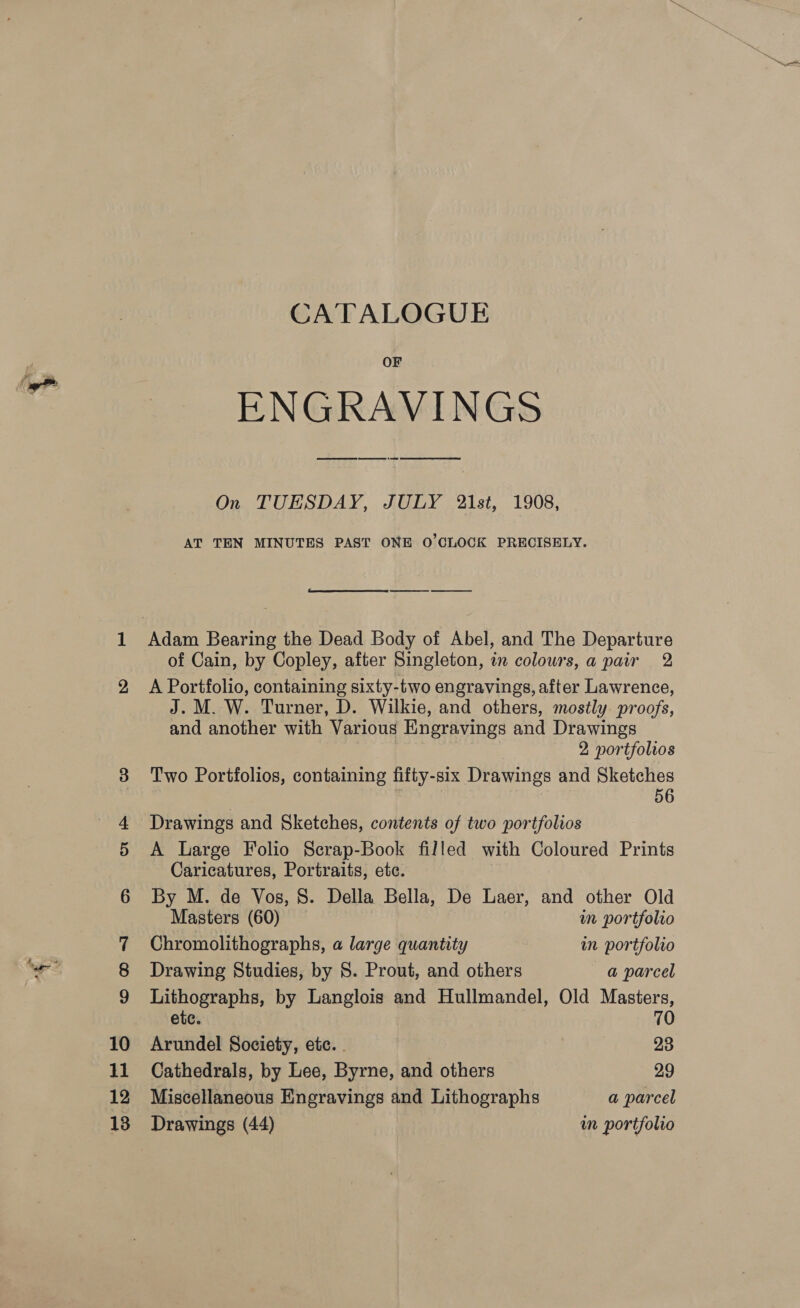 CATALOGUE OF ENGRAVINGS On TUESDAY, JULY 2\1st, 1908, AT TEN MINUTES PAST ONE O'CLOCK PRECISELY.  Adam Bearing the Dead Body of Abel, and The Departure of Cain, by Copley, after Singleton, in colours, a pair 2 A Portfolio, containing sixty-two engravings, after Lawrence, J. M. W. Turner, D. Wilkie, and others, mostly. proofs, and another with Various Engravings and Drawings | 2 portfolios Two Portfolios, containing fifty-six Drawings and Sketches 56 Drawings and Sketches, contents of two portfolios A Large Folio Scrap-Book filled with Coloured Prints Caricatures, Portraits, etc. By M. de Vos, 8. Della Bella, De Laer, and other Old Masters (60) im portfolio Chromolithographs, a large quantity in portfolio Drawing Studies, by 8. Prout, and others a parcel + al by Langlois and Hullmandel, Old Masters, ete. 0 Arundel Society, etc. . 23 Cathedrals, by Lee, Byrne, and others 29 Miscellaneous Engravings and Lithographs a parcel Drawings (44) in portfolio