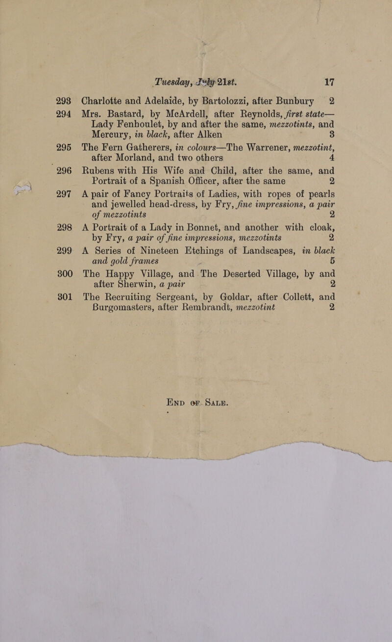 293 294 295 996 297 298 300 301 Tuesday, Teby 21st. 17 Charlotte and Adelaide, by Bartolozzi, after Bunbury 2 Mrs. Bastard, by McArdell, after Reynolds, first state— Lady Fenhoulet, by and after the same, mezzotints, and Mercury, in black, after Alken 3 The Fern Gatherers, in colours—The Warrener, mezzotint, after Morland, and two others Rubens with His Wife and Child, after the same, and Portrait of a Spanish Officer, after the same 2 A pair of Fancy Portraits of Ladies, with ropes of pearls - and jewelled head-dress, by Fry, fine impressions, a pair of mezzotints | A Portrait of a Lady in Bonnet, and another with cloak, by Fry, a pair of fine impressions, mezzotints 2 A Series of Nineteen Etchings of Landscapes, in black and gold frames 5 The Happy Village, and. The Deserted Village, by and after Sherwin, a pair 2 The Recruiting Sergeant, by Goldar, after Collett, ang Burgomasters, after Rembrandt, mezzotint END oF. SALR.