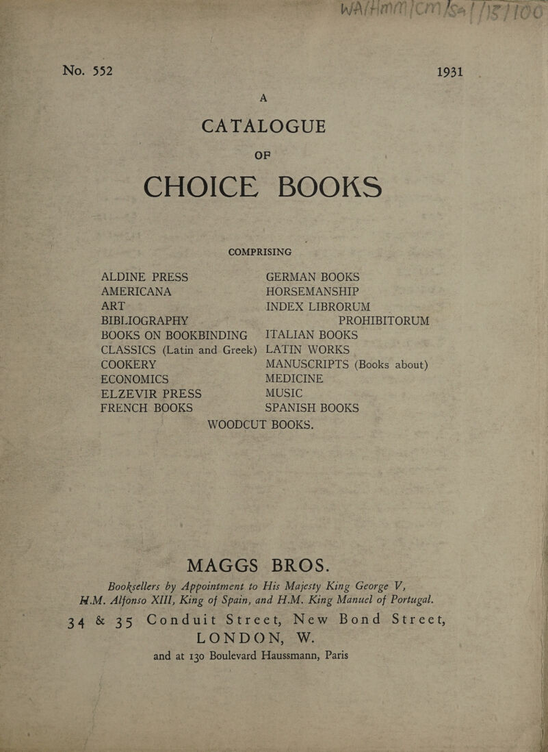  No. 552 1931 A CATALOGUE OF CHOICE BOOKS COMPRISING ALDINE PRESS GERMAN BOOKS AMERICANA HORSEMANSHIP ART INDEX LIBRORUM BIBLIOGRAPHY PROHIBITORUM BOOKS ON BOOKBINDING ITALIAN BOOKS CLASSICS (Latin and Greek) LATIN WORKS COOKERY MANUSCRIPTS (Books about) ECONOMICS MEDICINE ELZEVIR PRESS MUSIC FRENCH BOOKS SPANISH BOOKS WOODCUT BOOKS. MAGGS BROS. Booksellers by Appointment to His Majesty King George V, H.M. Alfonso XIII, King of Spain, and H.M. King Manuel of Portugal. 34 &amp; 35 Conduit Street, New Bond Street, LONDON, W. and at 130 Boulevard Haussmann, Paris