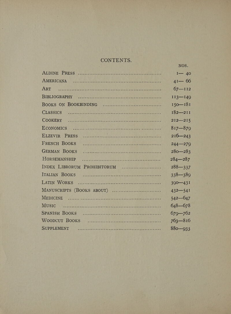 AMERICANA ART BIBLIOGRAPHY CLASSICS... COOKERY... ECONOMICS MANUSCRIPTS CONTENTS. ene cap se en MARL Sarre gece ae [oN 9 A Duk By a arate tas Ao ha A bs ite CO me ek SPOILS ap ROR ETN Ro eoLaat Cae REE eee NP REECE SET PRET ONE ob eee iw <a PER PHU reso eek hg tla) Pe Oe ARP NY MR OME ee VA Seale DLC Ps Pht Se ree ROA POR ARO Peggy WC ar res os ele ae OS axe 2 et Oe Sa AO, Ce ae eS Al See SSA CY vdaglopans bien os ore ae Reames si dibs Roa viet Lh Gere Sons's sos Re aaa BBE ee Bod tak ty Casa te Ea aMre oe S Pane TMI EN RTE TEON SY ent a' 3s GAAS are sete eat a etn dak iy ik Coos spe PRL CARE eae Re bi ddesiih ins oe aoe Ph eae hee aah eae cy een mae (BOOKS: ABOUT itis hiacs een eee DS e051 9 2s PWR CMe ttle Ss EC Ae ee Pe Avan oie da ed oh 5 Salar eee tains S riact< Mae Orn nee ae 5 dom fn gd oe oleate DREN Ge ce 8.2 a at eRe ot By tad Vcore Bes i eeeee eee eee eee eth een serene een ett Oeseererevrerr serene eee 67—112 T13—149 150—I81 182—211 212—215 817—879 216—243 244—279 280—283 284—287 288—337 338—389 390—431 432—54I 542—047 648—678 6079—762 763—8 16 880—933