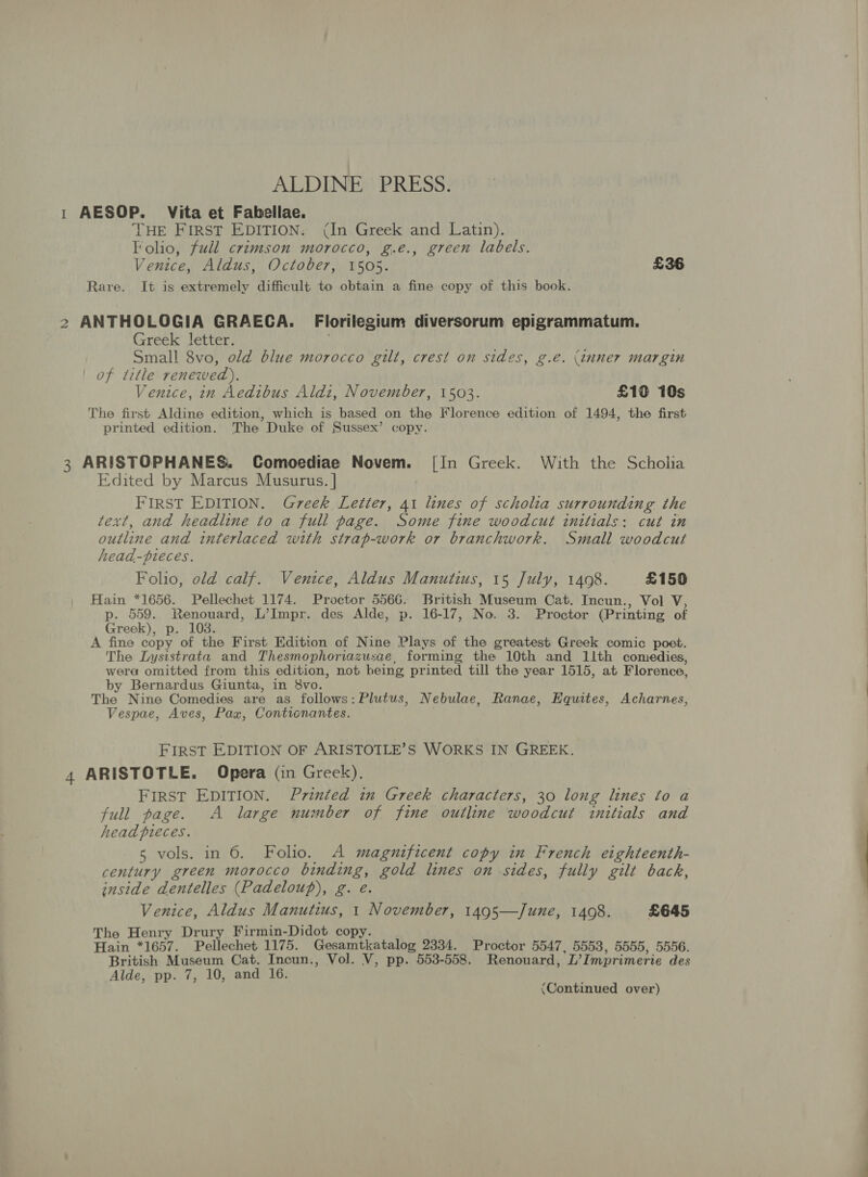 ALDINE PRESS. 1 AESOP. Vita et Fabellae. THE FIRST EDITION. (In Greek and Latin). Folio, full crimson morocco, g.e., green labels. Venice, Aldus, October, 1505. £36 Rare. It is extremely difficult to obtain a fine copy of this book. 2 ANTHOLOGIA GRAECA. Florilegium diversorum epigrammatum. Greek letter. Small 8vo, old blue morocco gilt, crest on sides, g.eé. (inner margin of title renewed). Venice, in Aedibus Aldi, November, 1503. £10 10s The first Aldine edition, which is based on the Florence edition of 1494, the first printed edition. The Duke of Sussex’ copy. 3 ARISTOPHANES. Comoediae Novem. [In Greek. With the Scholia Edited by Marcus Musurus. | FIRST EDITION. Greek Letter, 41 lines of scholia surrounding the text, and headline to a full page. Some fine woodcut initials: cut in outline and interlaced with strap-work or branchwork. Small woodcut head-pieces. Folio, old calf. Venice, Aldus Manutius, 15 July, 1408. £150 Hain *1656. Pellechet 1174. Proctor 5566. British Museum Cat. Incun., Vol V, p. 559. Renouard, L’Impr. des Alde, p. 16-17, No. 3. Proctor (Printing of Greek), p. 1038. A fine copy of the First Edition of Nine Plays of the greatest Greek comic poet. The Lysistrata and Thesmophoriazusae, forming the 10th and 11th comedies, wera omitted from this edition, not being printed till the year 1515, at Florence, by Bernardus Giunta, in 8vo. The Nine Comedies are as follows: Plutus, Nebulae, Ranae, Equites, Acharnes, Vespae, Aves, Pax, Contionantes. FIRST EDITION OF ARISTOTLE’S WORKS IN GREEK. 4 ARISTOTLE. Opera (in Greek). FIRST EDITION. Printed in Greek characters, 30 long lines to a full page. A large number of fine outline woodcut initials and head pieces. 5 vols. in 6. Foho. A magnificent copy in French eighteenth- century green morocco binding, gold lines on sides, fully gilt back, inside dentelles (Padeloup), g. e. Venice, Aldus Manutius, 1 November, 1495—June, 1408. £645 The Henry Drury Firmin-Didot copy. Hain *1657. Pellechet 1175. Gesamtkatalog 2334. Proctor 5547, 5553, 5555, 5556. British Museum Cat. Incun., Vol. V, pp. 553-558. Renouard, L’Imprimerie des Alde, pp. 7, 10, and 16. &lt;Continued over)